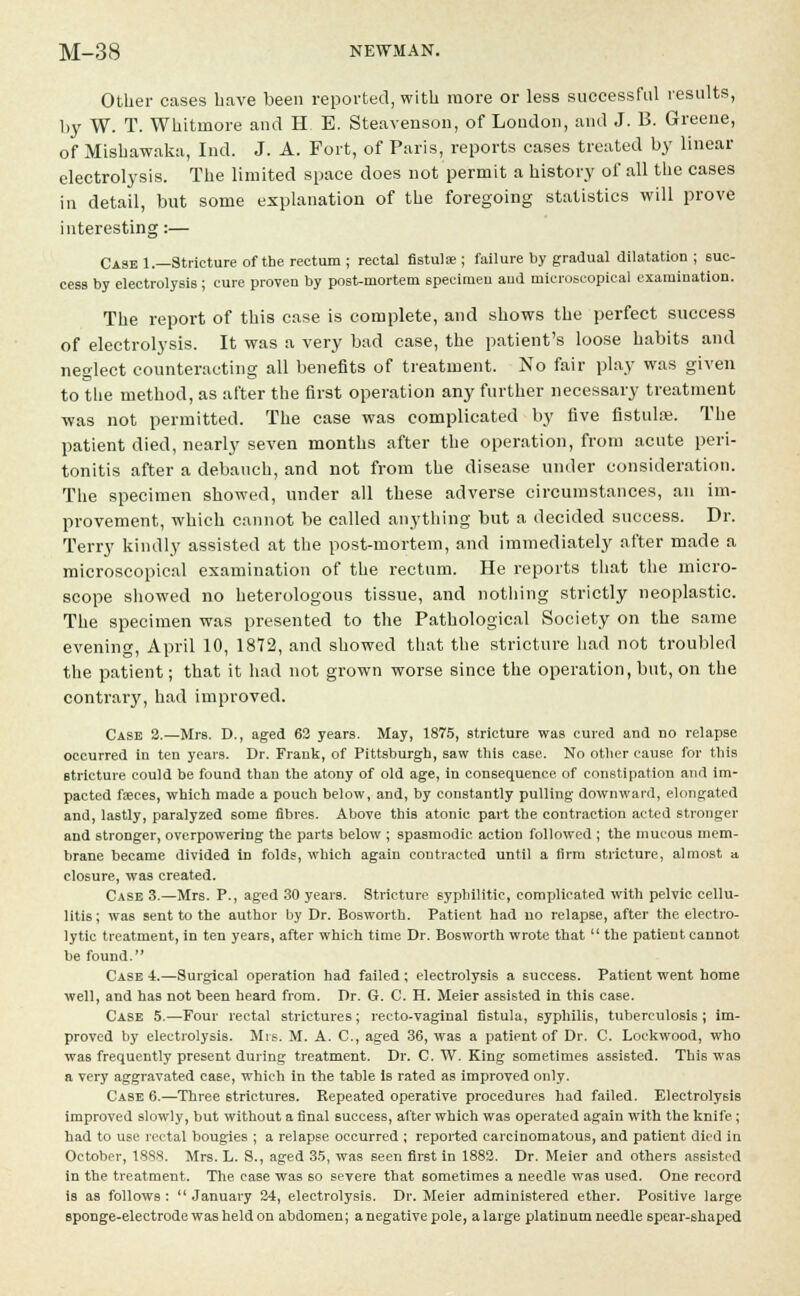 Other cases have been reported, with more or less successful results, by W. T. Whitinore and H E. Steavenson, of London, and J. B. Greene, of Mishawaka, Ind. J. A. Fort, of Paris, reports cases treated by linear electrolysis. The limited space does not permit a history of all the cases in detail, but some explanation of the foregoing statistics will prove interesting:— Case 1.—Stricture of the rectum ; rectal fistula; ; failure by gradual dilatation ; suc- cess by electrolysis ; cure proven by post-mortem specimen and microscopical examination. The report of this case is complete, and shows the perfect success of electrolysis. It was a very bad case, the patient's loose habits and neglect counteracting all benefits of treatment. No fair play was given to the method, as after the first operation any further necessary treatment was not permitted. The case was complicated by five fistula?. The patient died, nearly seven months after the operation, from acute peri- tonitis after a debauch, and not from the disease under consideration. The specimen showed, under all these adverse circumstances, an im- provement, which cannot be called anything but a decided success. Dr. Terry kindly assisted at the post-mortem, and immediately after made a microscopical examination of the rectum. He reports that the micro- scope showed no heterologous tissue, and nothing strictly neoplastic. The specimen was presented to the Pathological Society on the same evening, April 10, 1872, and showed that the stricture had not troubled the patient; that it had not grown worse since the operation, but, on the contrary, had improved. Case 2.—Mrs. D., aged 62 years. May, 1875, stricture was cured and no relapse occurred in ten years. Dr. Frank, of Pittsburgh, saw this ca6e. No other cause for this stricture could be found than the atony of old age, in consequence of constipation and im- pacted faeces, which made a pouch below, and, by constantly pulling downward, elongated and, lastly, paralyzed some fibres. Above this atonic part the contraction acted stronger and stronger, overpowering the parts below ; spasmodic action followed ; the mucous mem- brane became divided in folds, which again contracted until a firm stricture, almost a closure, was created. Case 3.—Mrs. P., aged 30 years. Stricture syphilitic, complicated with pelvic cellu- litis; was sent to the author by Dr. Bosworth. Patient had no relapse, after the electro- lytic treatment, in ten years, after which time Dr. Bosworth wrote that the patient cannot be found. Case 4.—Surgical operation had failed ; electrolysis a success. Patient went home well, and has not been heard from. Dr. G. C. H. Meier assisted in this case. Case 5.—Four rectal strictures; recto-vaginal fistula, syphilis, tuberculosis ; im- proved by electrolysis. Mrs. M. A. C, aged 36, was a patient of Dr. C. Lockwood, who was frequently present during treatment. Dr. C. W. King sometimes assisted. This was a very aggravated case, which in the table is rated as improved only. Case 6.—Three strictures. Repeated operative procedures had failed. Electrolysis improved slowly, but without a final success, after which was operated again with the knife; had to use rectal bougies ; a relapse occurred ; reported carcinomatous, and patient died in October, 1888. Mrs. L. S., aged 35, was seen first in 1882. Dr. Meier and others assisted in the treatment. The case was so severe that sometimes a needle was used. One record is as follows: January 24, electrolysis. Dr. Meier administered ether. Positive large sponge-electrode was held on abdomen; a negative pole, a large platinum needle 6pear-shaped
