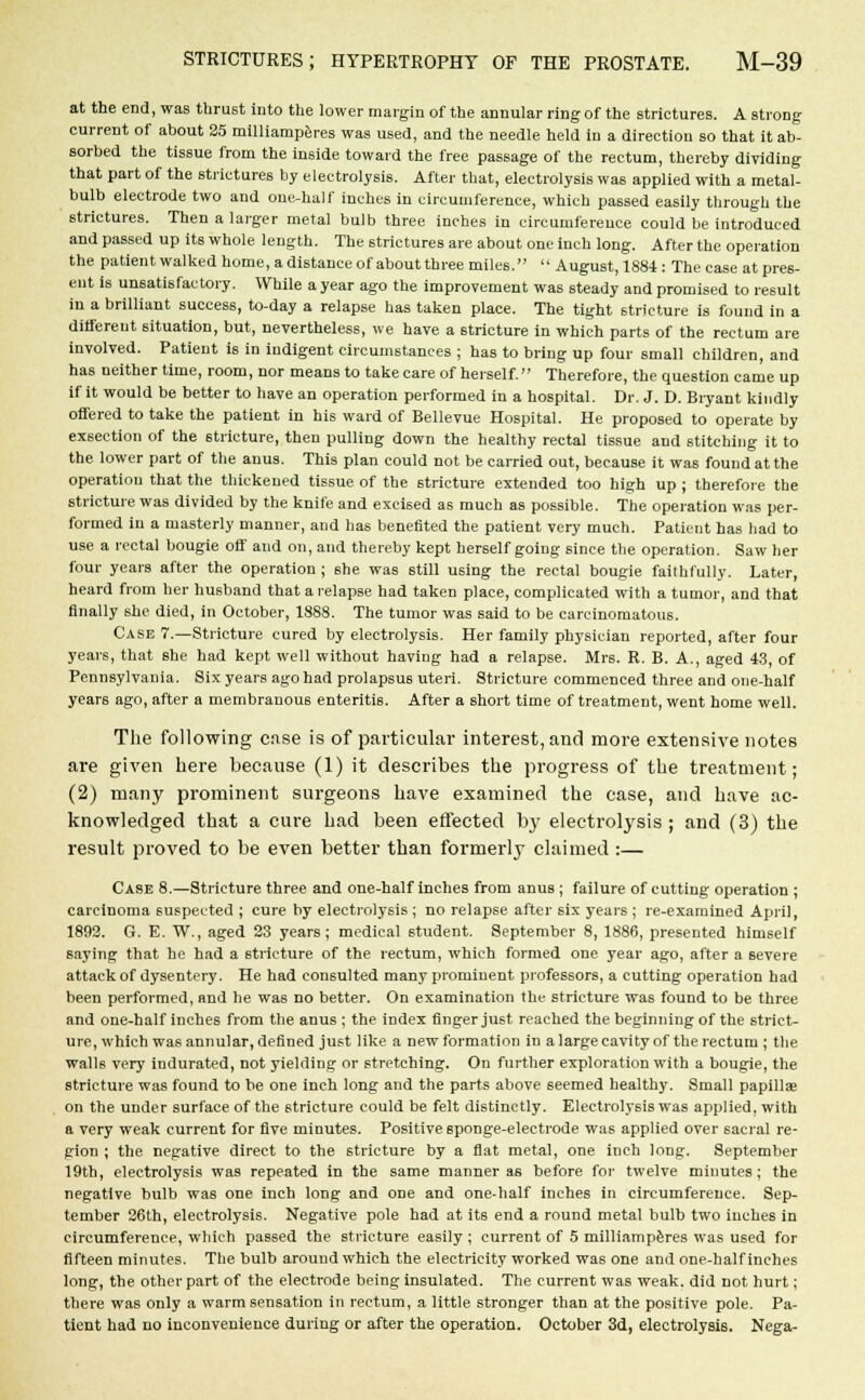 at the end, was thrust into the lower margin of the annular ring of the strictures. A strong current of about 25 milliamperes was used, and the needle held in a direction so that it ab- sorbed the tissue from the inside toward the free passage of the rectum, thereby dividing that part of the strictures by electrolysis. After that, electrolysis was applied with a metal- bulb electrode two and one-half inches in circumference, which passed easily through the strictures. Then a larger metal bulb three inches in circumference could be introduced and passed up its whole length. The strictures are about one inch long. After the operation the patient walked home, a distance of about three miles. August, 1884: The case at pres- ent is unsatisfactory. While a year ago the improvement was steady and promised to result in a brilliant success, to-day a relapse has taken place. The tight stricture is found in a different situation, but, nevertheless, we have a stricture in which parts of the rectum are involved. Patient is in indigent circumstances ; has to bring up four small children, and has neither time, room, nor means to take care of herself. Therefore, the question came up if it would be better to have an operation performed in a hospital. Dr. J. D. Biyant kindly offered to take the patient in his ward of Bellevue Hospital. He proposed to operate by exsection of the stricture, then pulling down the healthy rectal tissue and stitching it to the lower part of the anus. This plan could not be carried out, because it was found at the operatiou that the thickened tissue of the stricture extended too high up ; therefore the stricture was divided by the knife and excised as much as possible. The operation was per- formed in a masterly manner, and has benefited the patient very much. Patient has had to use a rectal bougie off and on, and thereby kept herself going since the operation. Saw her four years after the operation; she was still using the rectal bougie faithfully. Later, heard from her husband that a relapse had taken place, complicated with a tumor, and that finally she died, in October, 1888. The tumor was said to be carcinomatous. Case 7.—Stricture cured by electrolysis. Her family physician reported, after four years, that she had kept well without having had a relapse. Mrs. R. B. A., aged 43, of Pennsylvania. Six years ago had prolapsus uteri. Stricture commenced three and one-half years ago, after a membranous enteritis. After a short time of treatment, went home well. The following case is of particular interest, and more extensive notes are given here because (1) it describes the progress of the treatment; (2) many prominent surgeons have examined the case, and have ac- knowledged that a cure had been effected by electrolysis ; and (3) the result proved to be even better than formerly claimed :— Case 8.—Stricture three and one-half inches from anus ; failure of cutting operation ; carcinoma suspected ; cure by electrolysis ; no relapse after six years ; re-examined April, 1892. G. E. W., aged 23 years; medical student. September 8, 1886, presented himself saying that he had a stricture of the rectum, which formed one year ago, after a severe attack of dysentery. He had consulted many prominent professors, a cutting operation had been performed, and he was no better. On examination the stricture was found to be three and one-half inches from the anus ; the index finger just reached the beginning of the strict- ure, which was annular, defined just like a new formation in a large cavity of the rectum ; the walls very indurated, not yielding or stretching. On further exploration with a bougie, the stricture was found to be one inch long and the parts above seemed healthy. Small papillae on the under surface of the stricture could be felt distinctly. Electrolysis was applied, with a very weak current for five minutes. Positive sponge-electrode was applied over sacral re- gion ; the negative direct to the stricture by a flat metal, one inch long. September 19th, electrolysis was repeated in the same manner as before for twelve minutes ; the negative bulb was one inch long and one and one-half inches in circumference. Sep- tember 26th, electrolysis. Negative pole had at its end a round metal bulb two inches in circumference, which passed the stricture easily ; current of 5 milliamperes was used for fifteen minutes. The bulb around which the electricity worked was one and one-half inches long, the other part of the electrode being insulated. The current was weak, did not hurt; there was only a warm sensation in rectum, a little stronger than at the positive pole. Pa- tient had no inconvenience during or after the operation. October 3d, electrolysis. Nega-
