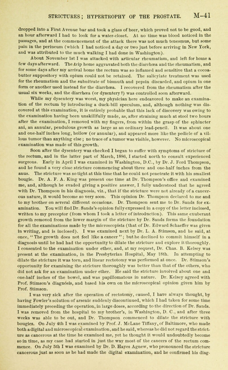 dropped into a First Avenue bar and took a glass of beer, which proved not to be good, and an hour afterward I had to look for a water-closet. At no time was blood noticed in the passages, and at the commencement of the attack there was not much tenesmus, but some pain in the perineum (which I had noticed a day or two just before arriving in New York, and was attributed to the much walking I had done in Washington). About November 1st I was attacked with articular rheumatism, and left for home a few days afterward. The trip home aggravated both the diarrhoea and the rheumatism, and for some days after my arrival home the rectum was so inflamed and sensitive that a cocoa- butter suppository with opium could not be retained. The salicylate treatment was used for the rheumatism and the subnitrate of bismuth and pepsin discarded, and opium in one form or another U6ed instead for the diarrhoea. I recovered from the rheumatism after the usual six weeks, and the diarrhoea (or dysentery ?) was controlled soon afterward. While my dysentery was worst, my physician here endeavored to make an examina- tion of the rectum by introducing a duck-bill speculum, and, although nothing was dis- covered at this examination, it is entirely probable that this lack of discovery was owing to the examination having been unskillfully made, as, after straining much at stool two hours after the examination, I removed with my fingers, from within the grasp of the sphincter ani, an annular, pendulous growth as large as an ordinary lead-pencil. It was about one and one-half inches long, hollow (or annular), and appeared more like the pedicle of a vil- lous tumor than anything else ; no trace of a tumor was visible, however. No microscopical examination was made of this growth. Soon after the dysentery was checked I began to suffer with symptoms of stricture of the rectum, and in the latter part of March, 1886, I started north to consult experienced surgeons. Early in April I was examined in Washington, D.C., by Dr. J. Ford Thompson, and he found a very close stricture commencing about three and one-half inches from the anus. The stricture was so tight at this time that he could not penetrate it with his smallest bougie. Dr. A. F. A. King wa6 present one time at Dr. Thompson's office and examined me, and, although he evaded giving a positive answer, I fully understood that he agreed with Dr. Thompson in his diagnosis, viz., that if the stricture were not already of a cancer- ous nature, it would become so very soon. This opinion Dr. Thompson declared to me and to my brother on several different occasions. Dr. Thompson sent me to Dr. Sands for ex- amination. You will find Dr. Sands's opinion fully expressed in a copy of the letter inclosed, written to my preceptor (from whom I took a letter of introduction). This 6ame exuberant growth removed from the lower margin of the stricture by Dr. Sands forms the foundation for all the examinations made by the microscopists (that of Dr. Edward Schaeffer was given in writing, and is inclosed). I was examined next by Dr. L. A. Stimson, and he said, at once,  The growth does not feel like a cancer; but he declined to commit himself in a diagnosis until he had had the opportunity to dilate the stricture and explore it thoroughly. I consented to the examination under ether, and, at my request, Dr. Chas. B. Kelsey was present at the examination, in the Presbyterian Hospital, May 18th. In attempting to dilate the stricture it was torn, and linear rectotomy was performed at once. Dr. Stimson's opportunity for examining the stricture thoroughly was better than that of the others, who did not ask for an examination under ether. He said the stricture involved about one and one-half inches of the bowel, and was papillomatous in nature. Dr. Kelsey agreed with Prof. Stimson's diagnosis, and based his own on the microscopical opinion given him by Prof. Stimson. I was very sick after the operation of rectotomy, caused, I have always thought, by having Fowler's solution of arsenic suddenly discontinued, which I had taken for some time immediately preceding the operation, in large doses, according to the direction of Dr. Sands. I was removed from the hospital to my brother's, in Washington, D. C, and after three weeks was able to be out, and Dr. Thompson commenced to dilate the stricture with bougies. On July 4th I was examined by Prof. J. McLane Tiffany, of Baltimore, who made both a digital and microscopical examination, and he said, whereas he did not regard the strict- ure as cancerous at the time he examined me, yet he thought it would undoubtedly become so in time, as my case had started in just the way most of the cancers of the rectum com- mence. On July 5th I was examined by Dr. D. Hayes Agnew, who pronounced the stricture cancerous just as soon as he had made the digital examination, and he confirmed his diag-