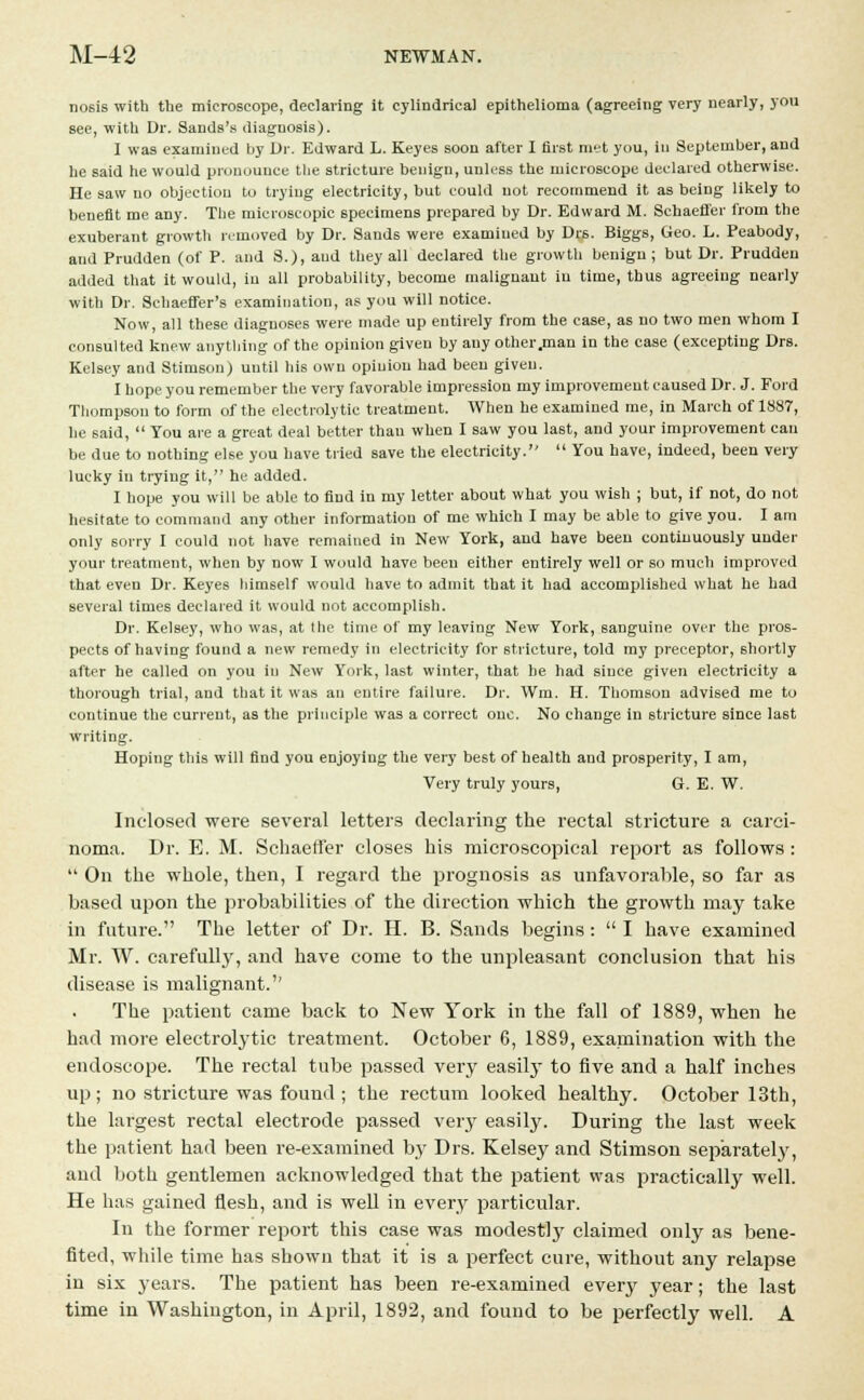 noBis with the microscope, declaring it cylindrical epithelioma (agreeing very nearly, you see, with Dr. Sands's diagnosis). I was examined by Dr. Edward L. Keyes soon after I first met you, in September, and he said he would pronounce the stricture benign, unless the microscope declared otherwise. He saw no objection to trying electricity, but could not recommend it as being likely to benefit me any. The microscopic specimens prepared by Dr. Edward M. Schaeffer from the exuberant growth removed by Dr. Sands were examiued by Drs. Biggs, Geo. L. Peabody, and Prudden (of P. and S.), and they all declared the growth benign; but Dr. Prudden added that it would, in all probability, become malignant in time, thus agreeing nearly with Dr. Sehaeffer's examination, as you will notice. Now, all these diagnoses were made up entirely from the case, as no two men whom I consulted knew anything of the opinion given by any other .man in the case (excepting Drs. Kelsey and Stimson) uutil his own opinion had been given. I hope you remember the very favorable impression my improvement caused Dr. J. Ford Thompson to form of the electrolytic treatment. When he examined me, in March of 1887, he said,  You are a great deal better than when I saw you last, and your improvement can be due to nothing else you have tried save the electricity.  You have, indeed, been very lucky in trying it, he added. I hope you will be able to find in my letter about what you wish ; but, if not, do not hesitate to command any other information of me which I may be able to give you. I am only sorry I could not have remained in New York, and have been continuously under your treatment, when by now I would have been either entirely well or so much improved that even Dr. Keyes himself would have to admit that it had accomplished what he had several times declared it would not accomplish. Dr. Kelsey, who was, at the time of my leaving New York, sanguine over the pros- pects of having found a new remedy in electricity for stricture, told my preceptor, shortly after he called on you in New York, last winter, that he had since given electricity a thorough trial, and that it was an entire failure. Dr. Wm. H. Thomson advised me to continue the current, as the principle was a correct one. No change in stricture since last writing. Hoping this will find you enjoyiug the very best of health and prosperity, I am, Very truly yours, G. E. W. Inclosed were several letters declaring the rectal stricture a carci- noma. Dr. E. M. Schaeffer closes his microscopical report as follows :  On the whole, then, I regard the prognosis as unfavorable, so far as based upon the probabilities of the direction which the growth may take in future. The letter of Dr. H. B. Sands begins:  I have examined Mr. W. carefully, and have come to the unpleasant conclusion that his disease is malignant.'' The patient came back to New York in the fall of 1889, when he had more electrolytic treatment. October 6, 1889, examination with the endoscope. The rectal tube passed very easily to five and a half inches up; no stricture was found ; the rectum looked healthy. October 13th, the largest rectal electrode passed very easily. During the last week the patient had been re-examined by Drs. Kelsey and Stimson separately, and both gentlemen acknowledged that the patient was practically well. He has gained flesh, and is well in every particular. In the former report this case was modestly claimed only as bene- fited, while time has shown that it is a perfect cure, without any relapse in six years. The patient has been re-examined every year; the last time in Washington, in April, 1892, and found to be perfectly well. A