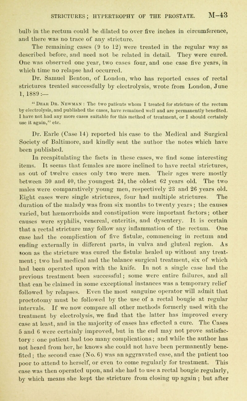bull) in the rectum could be dilated to over five inches in circumference, and there was no trace of any stricture. The remaining cases (9 to 12) were treated in the regular way as described before, and need not be related in detail. They were cured. One was observed one year, two cases four, and one case five years, in which time no relapse had occurred. Dr. Samuel Benton, of London, who has reported cases of rectal strictures treated successfully by electrolysis, wrote from London, June 1, 1889:—  Dear Dr. Newman : The two patients whom I treated for stricture of the rectum by electrolysis, and published the cases, have remained well and are permanently benefited. I have not had any more cases suitable for this method of treatment, or I should certainly use it again, etc. Dr. Earle (Case 14) reported his case to the Medical and Surgical Society of Baltimore, and kindly sent the author the notes which have been published. In recapitulating the facts in these cases, we find some interesting items. It seems that females are more inclined to have rectal strictures, as out of twelve cases only two were men. Their ages were mostly between 30 and 40, the youngest 24, the oldest 62 years old. The two males were comparatively young men, respectively 23 and 26 years old. Eight cases were single strictures, four had multiple strictures. The duration of the malady was from six months to twenty years ; the causes varied, but haemorrhoids and constipation were important factors; other causes were syphilis, venereal, enteritis, and dysentery. It is certain that a rectal stricture may follow any inflammation of the rectum. One case had the complication of five fistulas, commencing in rectum and ending externally in different parts, in vulva and gluteal region. As soon as the stricture was cured the fistulse healed up without any treat- ment ; two had medical and the balance surgical treatment, six of which had been operated upon with the knife. In not a single case had the previous treatment been successful; some were entire failures, and all that can be claimed in some exceptional instances was a temporary relief followed by relapses. Even the most sanguine operator will admit that proctotomy must be followed by the use of a rectal bougie at regular intervals. If we now compare all other methods formerly used with the treatment by electrolysis, we find that the latter has improved every case at least, and in the majority of cases has effected a cure. The Cases 5 and 6 were certainly improved, but in the end may not prove satisfac- tory : one patient had too many complications ; and while the author has not heard from her, he knows she could not have been permanently bene- fited ; the second case (No. 6) was an aggravated case, and the patient too poor to attend to herself, or even to come regularly for treatment. This case was then operated upon, and she had to use a rectal bougie regularly, by which means she kept the stricture from closing up again ; but after
