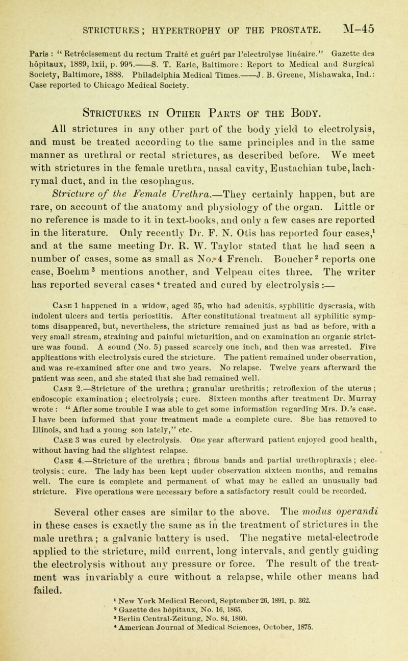 Paris :  Retrecissement du rectum Traite et gu<5ri par 1'electrolyse lineaire. Gazette des hopitaux, 1889, lxii, p. 995. S. T. Earle, Baltimore: Report to Medical and Surgical Society, Baltimore, 1888. Philadelphia Medical Times. J. B. Greene, Mishawaka, Ind.: Case reported to Chicago Medical Society. Strictures in Other Parts of the Body. All strictures in any other part of the body yield to electrolysis, and must be treated according to the same principles and in the same manner as urethral or rectal strictures, as described before. We meet with strictures in the female urethra, nasal cavity, Eustachian tube, lach- rymal duct, and in the oesophagus. Stricture of the Female Urethra.—They certainly happen, but are rare, on account of the anatomy and physiology of the organ. Little or no reference is made to it in text-books, and 011I3' a few cases are reported in the literature. Only recently Dr. F. N. Otis has reported four cases,1 and at the same meeting Dr. R. W. Taylor stated that he had seen a number of cases, some as small as No.*4 French. Boucher2 reports one case, Boehm3 mentions another, and Velpeau cites three. The writer has reported several cases4 treated and cured by electrolysis:— Case 1 happened in a widow, aged 35, who had adenitis, syphilitic dyscrasia, with indolent ulcers and tertia periostitis. After constitutional treatment all syphilitic symp- toms disappeared, but, nevertheless, the stricture remained just as bad as before, with a very small stream, straining and painful micturition, and on examination an organic strict- ure was found. A sound (No. 5) passed scarcely one inch, and then was arrested. Five applications with electrolysis cured the stricture. The patient remained under observation, and was re-examined after one and two years. No relapse. Twelve years afterward the patient was seen, and she stated that she had remained well. Case 2.—Stricture of the urethra ; granular urethritis; retroflexion of the uterus ; endoscopic examination ; electrolysis; cure. Sixteen months after treatment Dr. Murray wrote :  After some trouble I was able to get some information regarding Mrs. D.'s case. I have been informed that your treatment made a complete cure. She has removed to Illinois, and had a young son lately, etc. Case 3 was cured by electrolysis. One year afterward patient enjoyed good health, without having had the slightest relapse. Case 4.—Stricture of the urethra ; fibrous bands and partial urethrophraxis ; elec- trolysis ; cure. The lady has been kept under observation sixteen months, and remains well. The cure is complete and permanent of what may be called an unusually bad stricture. Five operations were necessary before a satisfactory result could be recorded. Several other cases are similar to the above. The modus operandi in these cases is exactly the same as in the treatment of strictures in the male urethra; a galvanic battery is used. The negative metal-electrode applied to the stricture, mild current, long intervals, and gently guiding the electrolysis without any pressure or force. The result of the treat- ment was invariably a cure without a relapse, while other means had failed. 1 New York Medical Record, September 26, 1891, p. 362. 3 Gazette des h6pitaux, No. 16, 1865. Berlin Central-Zeitung, No. 84, 1860. 4 American Journal of Medical Sciences, October, 1875.