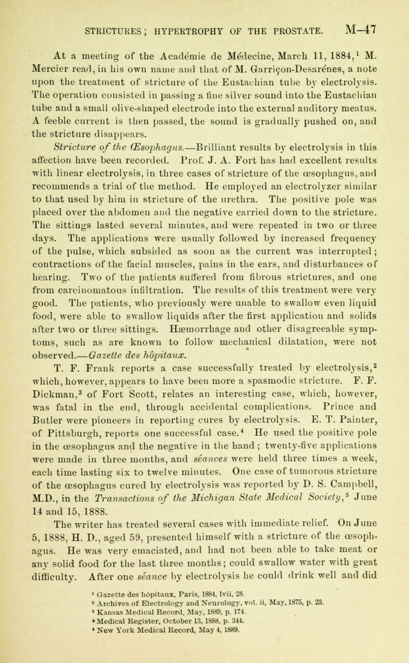 At a meeting of the Academic de MeMecine, March 11, 1884,' M. Mercier read, in his own name and that of M. Garricon-Desare'nes, a note upon the treatment of stricture of the Eustachian tube by electrolysis. The operation consisted in passing a tine silver sound into the Eustachian tube and a small olive-shaped electrode into the external auditory meatus. A feeble current is then passed, the sound is gradually pushed on, and the stricture disappears. Stricture of the (Esophagus.—Brilliant results t>3' electrolysis in this affection have been recorded. Prof. J. A. Fort has had excellent results with linear electrolysis, in three cases of stricture of the oesophagus, and recommends a trial of the method. He employed an electrolyzer similar to that used b}T him in stricture of the urethra. The positive pole was placed over the abdomen and the negative carried down to the stricture. The sittings lasted several minutes, and were repeated in two or three days. The applications were usually followed by increased frequency of the pulse, which subsided as soon as the current was interrupted; contractions of the facial muscles, pains in the ears, and disturbances of hearing. Two of the patients Suffered from fibrous strictures, and one from carcinomatous infiltration. The results of this treatment were very good. The patients, who previously were unable to swallow even liquid food, were able to swallow liquids after the first application and solids after two or three sittings. Hemorrhage and other disagreeable symp- toms, such as are known to follow mechanical dilatation, were not observed.—Gazette des hopitaux. T. F. Frank reports a case successfully treated by electrolysis,2 which, however, appears to have been more a spasmodic stricture. F. F. Dickman,3 of Fort Scott, relates an interesting case, which, however, was fatal in the end, through accidental complications. Prince and Butler were pioneers in reporting cures by electrolysis. E. T. Painter, of Pittsburgh, reports one successful case.4 He used the positive pole in the oesophagus and the negative in the hand ; twenty-five applications were made in three months, and seances were held three times a week, each time lasting six to twelve minutes. One case of tumorous stricture of the oesophagus cured by electrolysis was reported by D. S. Campbell, M.D., in the Transactions of the Michigan State Medical Society,5 June 14 and 15, 1888. The writer has treated several cases with immediate relief. On June 5, 1888, H. D., aged 59, presented himself with a stricture of the oesoph- agus. He was very emaciated, and had not been able to take meat or any solid food for the last three months; could swallow water with great difficulty. After one seance by electrolysis he could drink well and did 1 Gazette des bopitaux, Paris, 1884. Mi, 28. 3 Archives of Electrology and Neurology, vol. ii, May, 1875, p. 23. ■ Kansas Medical Record, May, 1889, p. 174. ♦Medical Register, October 13, 1888, p. 344.
