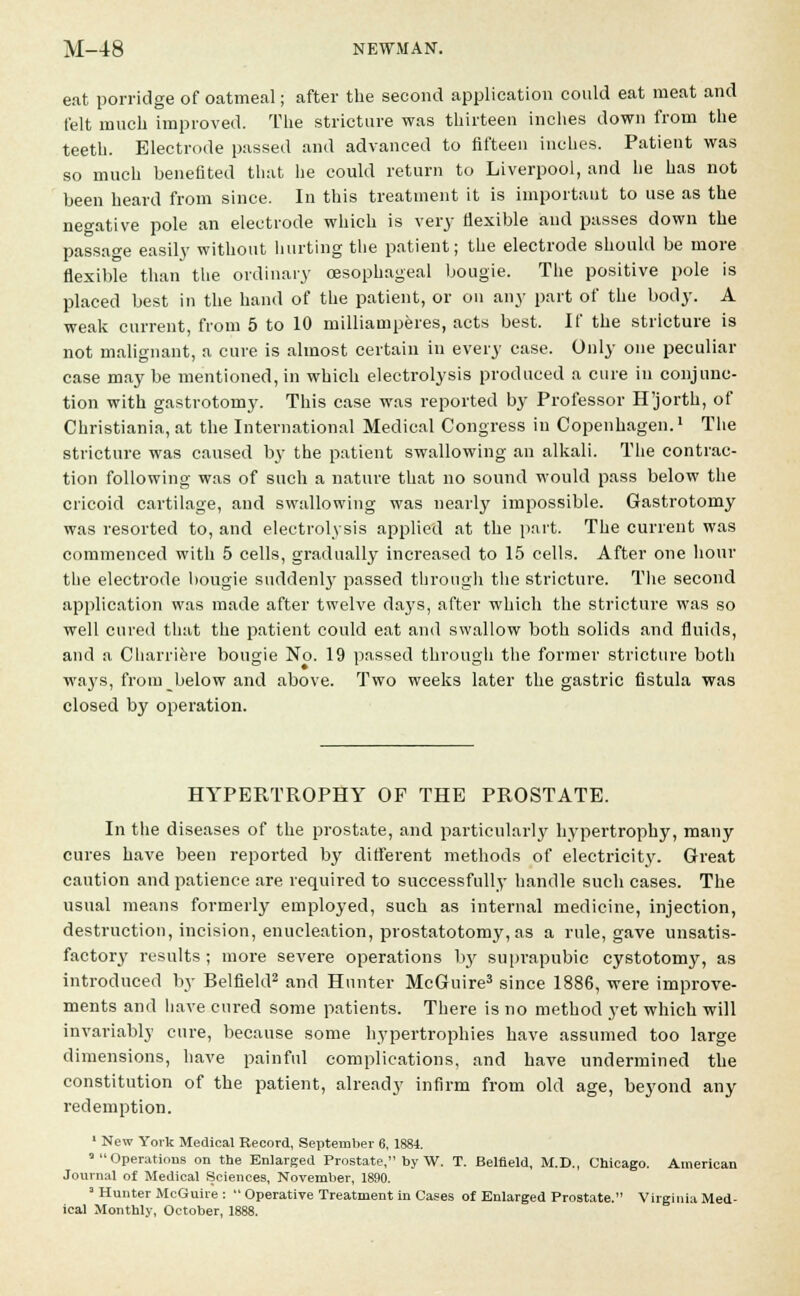 eat porridge of oatmeal; after the second application could eat meat and felt much improved. The stricture was thirteen inches down from the teeth. Electrode passed and advanced to fifteen inches. Patient was so much benefited that he could return to Liverpool, and he has not been heard from since. In this treatment it is important to use as the negative pole an electrode which is very flexible and passes down the passage easily without hurting the patient; the electrode should be more flexible than the ordinary oesophageal bougie. The positive pole is placed best in the hand of the patient, or on any part of the body. A weak current, from 5 to 10 milliamperes, acts best. If the stricture is not malignant, a cure is almost certain in every case. Only one peculiar case may be mentioned, in which electrolysis produced a cure in conjunc- tion with gastrotomy. This case was reported by Professor H'jorth, of Christiania, at the International Medical Congress in Copenhagen.1 The stricture was caused by the patient swallowing an alkali. The contrac- tion following was of such a nature that no sound would pass below the cricoid cartilage, and swallowing was nearly impossible. Gastrotomy was resorted to, and electrolysis applied at the part. The current was commenced with 5 cells, gradually increased to 15 cells. After one hour the electrode bougie suddenly passed through the stricture. The second application was made after twelve days, after which the stricture was so well cured that the patient could eat and swallow both solids and fluids, and a Charriere bougie No. 19 passed through the former stricture both ways, from below and above. Two weeks later the gastric fistula was closed by operation. HYPERTROPHY OF THE PROSTATE. In the diseases of the prostate, and particularly hypertrophy, many cures have been reported by different methods of electricity. Great caution and patience are required to successfully handle such cases. The usual means formerly employed, such as internal medicine, injection, destruction, incision, enucleation, prostatotomy, as a rule, gave unsatis- factory results; more severe operations by suprapubic cystotomy, as introduced by Belfield2 and Hunter McGuire3 since 1886, were improve- ments and have cured some patients. There is no method yet which will invariably cure, because some hypertrophies have assumed too large dimensions, have painful complications, and have undermined the constitution of the patient, already infirm from old age, beyond any redemption. 1 New York Medical Record, September 6, 1884. 'Operations on the Enlarged Prostate, by W. T. Belfield, M.D., Chicago. American Journal of Medical Sciences, November, 1890. 3 Hunter McGuire : Operative Treatment in Cases of Enlarged Prostate. Virginia Med- ical Monthly, October, 1888.