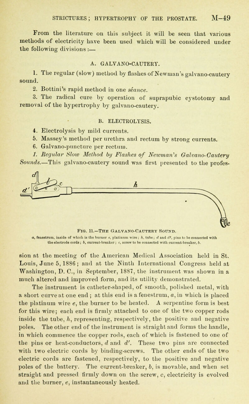 From the literature on this subject it will be seen that various methods of electricity have been used which will be considered under the following divisions :— A. GALVANO-CAUTERY. 1. The regular (slow) method by flashes of Newman's galvano-cautery sound. 2. Bottini's rapid method in one seance. 3. The radical cure by operation of suprapubic cystotomy and removal of the hypertrophy by galvano-cautery. B. ELECTROLYSIS. 4. Electrolysis by mild currents. 5. Massey's method per urethra and rectum by strong currents. 6. Galvano-puncture per rectum. 1. Regular Slow Method by Flashes of Neivman's Galvano-Cautery Sounds.—This galvano-cautery sound was first presented to the profes- Fig. 11.—The Galvano-Cautery Sound. a, fenestrum, inside of which is the burner «, platinum wire ; h. tube; d and d>, pins to be connected with the electrode cords; 6, current-breaker; c, screw to be connected with current-breaker, 6. sion at the meeting of the American Medical Association held in St. Louis, June 5, 1886; and at the Ninth International Congress held at Washington, D. C, in September, 1887, the instrument was shown in a much altered and improved form, and its utility demonstrated. The instrument is catheter-shaped, of smooth, polished metal, with a short curve at one end ; at this end is a fenestrum, a, in which is placed the platinum wire e, the burner to be heated. A serpentine form is best for this wire; each end is firmly attached to one of the two copper rods inside the tube, h, representing, respectively, the positive and negative poles. The other end of the instrument is straight and forms the handle, in which commence the copper rods, each of which is fastened to one of the pins or heat-conductors, d and d'. These two pins are connected with two electric cords b}* binding-screws. The other ends of the two electric cords are fastened, respectively, to the positive and negative poles of the battery. The current-breaker, b, is movable, and when set straight and pressed firmly down on the screw, c, electricity is evolved and the burner, e, instantaneously heated.
