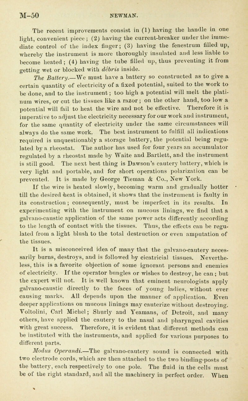 The recent improvements consist in (1) having the handle in one light, convenient piece ; (2) having the current-breaker under the imme- diate control of the index finger; (3) having the fenestrum filled up, whereby the instrument is more thoroughly insulated and less liable to become heated ; (4) having the tube filled up, thus preventing it from getting wet or blocked with debris inside. The Battery.—We must have a battery so constructed as to give a certain quantity of electricity of a fixed potential, suited to the work to be done, and to the instrument; too high a potential will melt the plati- num wires, or cut the tissues like a razor ; on the other hand, too low a potential will fail to heat the wire and not be effective. Therefore it is imperati ve to adj ust the electricity necessary for our work and instrument, for the same quantity of electricity under the same circumstances will always do the same work. The best instrument to fulfill all indications required is unquestionably a storage battery, the potential being regu- lated by a rheostat. The author has used for four years an accumulator regulated by a rheostat made by Waite and Bartlett, and the instrument is still good. The next best thing is Dawson's cautery battery, which is very light and portable, and for short operations polarization can be prevented. It is made by George Tieman & Co., New York. If the wire is heated slowly, becoming warm and gradually hotter till the desired -heat is obtained, it shows that the instrument is faulty in its construction ; consequently, must be imperfect in its results. In experimenting with the instrument on mucous linings, we find that a galvano-caustic application of the same power acts differently according to the length of contact with the tissues. Thus, the effects can be regu- lated from a light blush to the total destruction or even amputation of the tissues. It is a misconceived idea of many that the galvano-cautery neces- sarily burns, destroys, and is followed by cicatricial tissues. Neverthe- less, this is a favorite objection of some ignorant persons and enemies of electricity. If the operator bungles or wishes to destroy, he can ; but the expert will not. It is well known that eminent neurologists apply galvano-caustic directly to the faces of young ladies, without ever causing marks. All depends upon the manner of application. Even deeper applications on inucous linings may cauterize without destroying. Voltolini, Carl Michel; Suurly and Yeamans, of Detroit, and many others, have applied the cautery to the nasal and pharyngeal cavities with great success. Therefore, it is evident that different methods can be instituted with the instruments, and applied for various purposes to different parts. Modus Operandi.—The galvano-cautery sound is connected with two electrode cords, which are then attached to the two binding-posts of the battery, each respectively to one pole. The fluid in the cells must be of the right standard, and all the machinery in perfect order. When