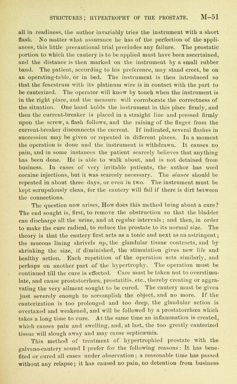 all in readiness, the author invariably tries the instrument with a short flash. No matter what assurance he has of the perfection of the appli- ances, this little precautional trial precludes any failure. The prostatic portion to which the cautery is to be applied must have been ascertained, and the distance is then marked on the instrument by a small rubber band. The patient, according to his preference, may stand erect, be on an operating-table, or in bed. The instrument is then introduced so that the fenestrum with its platinum wire is in contact with the part to be cauterized. The operator will know by touch when the instrument is in the right place, and the measure will corroborate the correctness of the situation. One hand holds the instrument in this place firmly, and then the current-breaker is placed in a straight line and pressed firmly upon the screw, a flash follows, and the raising of the finger from the current-breaker disconnects the current. If indicated, several flashes in succession may be given or repeated in different places. In a moment the operation is done and the instrument is withdrawn. It causes no pain, and in some instances the patient scarcely believes that anything has been done. He is able to walk about, and is not detained from business. In cases of very irritable patients, the author has used cocaine injections, but it was scarcely necessary. The seance should be repeated in about three days, or even in two. The instrument must be kept scrupulously clean, for the cautery will fail if there is dirt between the connections. The question now arises, How does this method bring about a cure? The end sought is, first, to remove the obstruction so that the bladder can discharge all the urine, and at regular intervals ; and then, in order to make the cure radical, to reduce the prostate to its normal size. The theory is that the cautery first acts as a tonic and next as an astringent; the mucous lining shrivels up, the glandular tissue contracts, and by shrinking the size, if diminished, the stimulation gives new life and healthy action. Each repetition of the operation acts similarly, and perhaps on another part of the hypertrophy. The operation must be continued till the cure is effected. Care must be taken not to overstimu- late, and cause prostatorrhcea, prostatitis, etc., thereby creating or aggra- vating the very ailment sought to be cured. The cautery must be given just severely enough to accomplish the object, and no more. If the cauterization is too prolonged and too deep, the glandular action is overtaxed and weakened, and will be followed by a prostatorrhcea which takes a long time to cure. At the same time an inflammation is created, which causes pain and swelling, and, at last, the too greatly cauterized tissue will slough away and may cause septicaemia. This method of treatment of hypertrophied prostate with the galvano-cautery sound I prefer for the following reasons : It has bene- fited or cured all cases under observation; a reasonable time has passed without any relapse; it has caused no pain, no detention from business