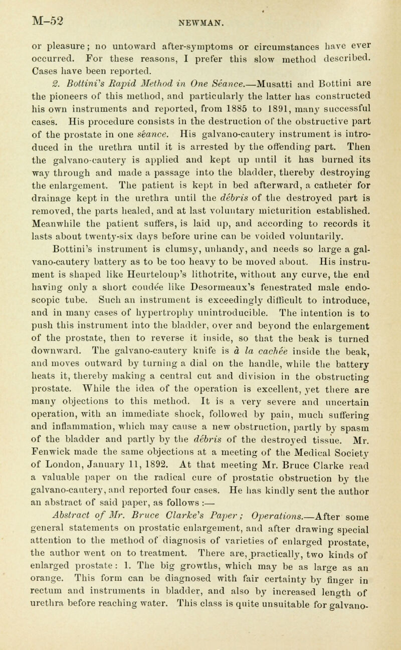 or pleasure; no untoward after-symptoms or circumstances have ever occurred. For these reasons, I prefer this slow method described. Cases have been reported. 2. Bottini's Rapid Method in One Seance.—Musatti and Bottini are the pioneers of this method, and particularly the latter has constructed his own instruments and reported, from 1885 to 1891, many successful cases. His procedure consists in the destruction of the obstructive part of the prostate in one seance. His galvano-cautery instrument is intro- duced in the urethra until it is arrested by the offending part. Then the galvano-cautery is applied and kept up until it has burned its way through and made a passage into the bladder, thereby destroying the enlargement. The patient is kept in bed afterward, a catheter for drainage kept in the urethra until the debris of the destroyed part is removed, the parts healed, and at last voluntary micturition established. Meanwhile the patient suffers, is laid up, and according to records it lasts about twenty-six days before urine can be voided voluntarily. Bottini's instrument is clurusj', unhand}', and needs so large a gal- vano-cautery battery as to be too heavy to be moved about. His instru- ment is shaped like Heurteloup's lithotrite, without any curve, the end having only a short coude'e like Desormeaux's fenestrated male endo- scopic tube. Such an instrument is exceeding!}' difficult to introduce, and in many cases of hypertrophy unintroducible. The intention is to push this instrument into the bladder, over and beyond the enlargement of the prostate, then to reverse it inside, so that the beak is turned downward. The galvano-cautery knife is & la cachee inside the beak, and moves outward by turning a dial on the handle, while the battery heats it, thereby making a central cut and division in the obstructing prostate. While the idea of the operation is excellent, yet there are many objections to this method. It is a very severe and uncertain operation, with an immediate shock, followed by pain, much suffering and inflammation, which may cause a new obstruction, partly by spasm of the bladder and partly by the debris of the destroyed tissue. Mr. Fenwick made the same objections at a meeting of the Medical Society of London, January 11, 1892. At that meeting Mr. Bruce Clarke read a valuable paper on the radical cure of prostatic obstruction by the galvano-cautery, and reported four cases. He has kindly sent the author an abstract of said paper, as follows :— Abstract of Mr. Bruce Clarke's Paper; Operations.—After some general statements on prostatic enlargement, and after drawing special attention to the method of diagnosis of varieties of enlarged prostate the author went on to treatment. There are, practical^, two kinds of enlarged prostate : 1. The big growths, which may be as large as an orange. This form can be diagnosed with fair certainty by finger in rectum and instruments in bladder, and also by increased leno-th of urethra before reaching water. This class is quite unsuitable for galvano-