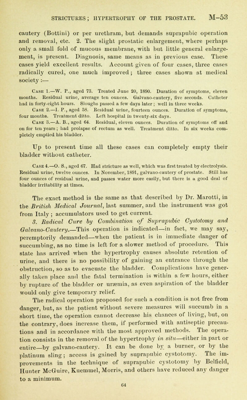 cautery (Bottini) or per urethram, but demands suprapubic operation and removal, etc. 2. The slight prostatic enlargement, where perhaps only a small fold of mucous membrane, with but little general enlarge- ment, is present. Diagnosis, same means as in previous case. These cases yield excellent results. Account given of four cases, three cases radically cured, one much improved; three cases shown at medical society :— Case 1.—W. P., aged 73. Treated June 20, 1890. Duration of symptoms, eleven mouths. Residual urine, average ten ounces. Galvano-cautery, five seconds. Catheter had in forty-eight hours. Sloughs passed a few days later ; well in three weeks. Case 2.—I. P., aged 58. Residual urine, fourteen ounces. Duration of symptoms, four months. Treatment ditto. Left hospital in twenty-six days. Case 3.—A. B., aged 64. Residual, eleven ounces. Duration of symptoms off and on for ten years ; had prolapse of rectum as well. Treatment ditto. In six weeks com- pletely emptied his bladder. Up to present time all these cases can completely empty their bladder without catheter. Case 4.—0. S., aged 67. Had stricture as well, which was first treated by electrolysis. Residual urine, twelve ounces. In November, 1891, galvano-cautery of prostate. Still has four ounces of residual urine, and passes water more easily, but there is a good deal of bladder irritability at times. The exact method is the same as that described by Dr. Marotti, in the British Medical Journal, last summer, and the instrument was got from Italy ; accumulators used to get current. 8. Radical Cure by Combination of Suprapubic Cystotomy and Galvano-Cautery.—This operation is indicated—in fact, we may say, peremptorily demanded—when the patient is in immediate danger of succumbing, as no time is left for a slower method of procedure. This state has arrived when the hypertrophy causes absolute retention of urine, and there is no possibility of gaining an entrance through the obstruction, so as to evacuate the bladder. Complications have gener- ally taken place and the fatal termination is within a few hours, either by rupture of the bladder or uraemia, as even aspiration of the bladder would only give temporal}' relief. The radical operation proposed for such a condition is not free from danger, but, as the patient without severe measures will succumb in a short time, the operation cannot decrease his chances of living, but, on the contrary, does increase them, if performed with antiseptic precau- tions and in accordance with the most approved methods. The opera- tion consists in the removal of the hypertrophy in situ—either in part or entire—by galvano-cautery. It can be done by a burner, or by the platinum sling ; access is gained by suprapubic cystotomy. The im- provements in the technique of suprapubic cystotomy by Belfield, Hunter McGuire, Kuemmel, Morris, and others have reduced any danger to a minimum. 64