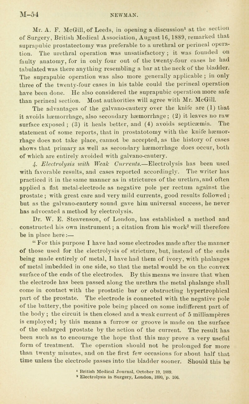 Mr. A. F. McGill, of Leeds, in opening a discussion1 at the section of Surgery, British Medical Association, August 16,1889, remarked that suprapubic prostatectomy was preferable to a urethral or perineal opera- tion. The urethral operation was unsatisfactory ; it was founded on faulty anatomy, for in only four out of the twent3-four cases he had tabulated was there anything resembling a bar at the neck of the bladder. The suprapubic operation was also more generally applicable ; in only three of the twenty-four cases in his table could the perineal operation have been done. He also considered the suprapubic operation more safe than perineal section. Most authorities will agree with Mr. McGill. The advantages of the galvano-cautery over the knife are (1) that it avoids haemorrhage, also secondary haemorrhage; (2) it leaves no raw surface exposed ; (3) it heals better, and (4) avoids septicaemia. The statement of some reports, that in prostatotomy with the knife haemor- rhage does not take place, cannot be accepted, as the history of cases shows that primary as well as secondary haemorrhage does occur, both of which are entirel}' avoided with galvano-cautery. 4. Electrolysis with Weak Currents.—Electrolysis has been used with favorable results, and cases reported accordingly. The writer has practiced it in the same manner as in strictures of the urethra, and often applied a flat metal-electrode as negative pole per rectum against the prostate ; with great care and very mild currents, good results followed ; but as the galvano-cautery sound gave him universal success, he never has advocated a method by electrolysis. Dr. W. E. Steavenson, of London, has established a method and constructed his own instrument; a citation from his work2 will therefore be in place here :—  For this purpose I have had some electrodes made after the manner of those used for the electrolysis of stricture, but, instead of the ends being made entirely of metal, I have had them of ivory, with phalanges of metal imbedded in one side, so that the metal would be on the convex surface of the ends of the electrodes. By this means we insure that when the electrode has been passed along the urethra the metal phalange shall come in contact with the prostatic bar or obstructing hyperti-ophieal part of the prostate. The electrode is connected with the negative pole of the battery, the positive pole being placed on some indifferent part of the body ; the circuit is then closed and a weak current of 5 milliamperes is employed; by this means a furrow or groove is made on the surface of the enlarged prostate by the action of the current. The result has been such as to encourage the hope that this may prove a very useful form of treatment. The operation should not be prolonged for more than twenty minutes, and on the first few occasions for about half that time unless the electrode passes into the bladder sooner. Should this be 1 British Medical Journal, October 19, 1889.