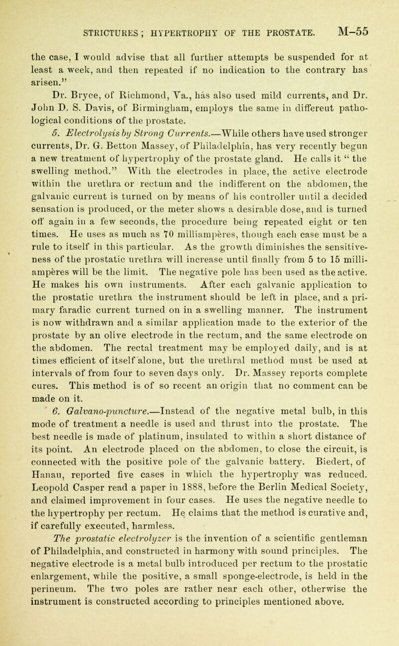 the case, I would advise that all further attempts be suspended for at least a week, and then repeated if no indication to the contrary has arisen. Dr. Biyce, of Richmond, Va., has also used mild currents, and Dr. John D. S. Davis, of Birmingham, employs the same in differeut patho- logical conditions of the prostate. 5. Electrolysis by Strong Currents.—While others have used stronger currents, Dr. G. Betton Massey, of Philadelphia, has very recently begun a new treatment of hypertrophy of the prostate gland. He calls it the swelling method. With the electrodes in place, the active electrode within the urethra or rectum and the indifferent on the abdomen, the galvanic current is turned on by means of his controller until a decided sensation is produced, or the meter shows a desirable dose, and is turned off again in a few seconds, the procedure being repeated eight or ten times. He uses as much as 70 milliamperes, though each case must be a rule to itself in this particular. As the growth diminishes the sensitive- ness of the prostatic urethra will increase until finally from 5 to 15 milli- amperes will be the limit. The negative pole has been used as the active. He makes his own instruments. After each galvanic application to the prostatic urethra the instrument should be left in place, and a pri- mary faradic current turned on in a swelling manner. The instrument is now withdrawn and a similar application made to the exterior of the prostate by an olive electrode in the rectum, and the same electrode on the abdomen. The rectal treatment may be employed daily, and is at times efficient of itself alone, but the urethral method must be used at intervals of from four to seven days only. Dr. Massey reports complete cures. This method is of so recent an origin that no comment can be made on it. 6. Galvano-puncture.—Instead of the negative metal bulb, in this mode of treatment a needle is used and thrust into the prostate. The best needle is made of platinum, insulated to within a short distance of its point. An electrode placed on the abdomen, to close the circuit, is connected with the positive pole of the galvanic battery. Biedert, of Hanau, reported five cases in which the hypertrophy was reduced. Leopold Casper read a paper in 1888, before the Berlin Medical Society, and claimed improvement in four cases. He uses the negative needle to the hypertrophy per rectum. He claims that the method is curative and, if carefully executed, harmless. The prostatic electrolyzer is the invention of a scientific gentleman of Philadelphia, and constructed in harmony with sound principles. The negative electrode is a metal bulb introduced per rectum to the prostatic enlargement, while the positive, a small sponge-electrode, is held in the perineum. The two poles are rather near each other, otherwise the instrument is constructed according to principles mentioned above.