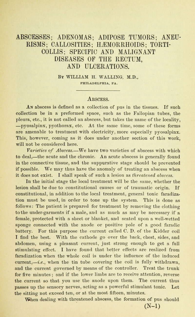 ABSCESSES; ADENOMAS; ADIPOSE TUMORS; ANEU- RISMS; CALLOSITIES; HEMORRHOIDS; TORTI- COLLIS; SPECIFIC AND MALIGNANT DISEASES OF THE RECTUM, AND ULCERATIONS. By WILLIAM H. WALLING, M.D., PHILADELPHIA, PA. Abscess. An abscess is defined as a collection of pus in the tissues. If such collection be in a preformed space, such as the Fallopian tubes, the pleura, etc., it is not called an abscess, but takes the name of the locality, —pyosalpinx, pyothorax, etc. At the same time, some of these forms are amenable to treatment with electricity, more especially pyosalpinx. This, however, coming as it does under another section of this work, will not be considered here. Varieties of Abscess.—We have two varieties of abscess with which to deal,—the acute and the chronic. An acute abscess is generally found in the connective tissue, and the suppurative stage should be prevented if possible. We ma}' thus have the anomaly of treating an abscess when it does not exist. I shall speak of such a lesion as threatened abscess. In the initial stage the local treatment will be the same, whether the lesion shall be due to constitutional causes or of traumatic origin. If constitutional, in addition to the local treatment, general tonic faradiza- tion must be used, in order to tone up the system. This is done as follows: The patient is prepared for treatment by removing the clothing to the under-garments if a male, and as much as may be necessary if a female, protected with a sheet or blanket, and seated upon a well-wetted sponge connected with the anode or positive pole of a good faradic battery. For this purpose the current called C. D. of the Kidder coil I find the best. With the cathode go over the back, chest, sides, and abdomen, using a pleasant current, just strong enough to get a full stimulating effect. I have found that better effects are realized from faradization when the whole coil is under the influence of the induced current,—i.e., when the tin tube covering the coil is fully withdrawn, and the current governed by means of the controller. Treat the trunk for five minutes ; and if the lower limbs are to receive attention, reverse the current so that you use the anode upon them. The current thus passes up the sensor}' nerves, acting as a powerful stimulant tonic. Let the sitting not exceed ten, or at the most fifteen, minutes. When dealing with threatened abscess, the formation of pus should (N-l)