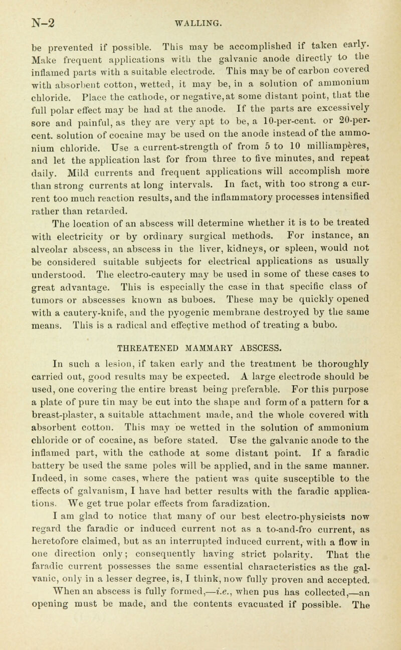 be prevented if possible. This may be accomplished if taken early. Make frequent applications with the galvanic anode directly to the inflamed parts with a suitable electrode. This may be of carbon covered with absorbent cotton, wetted, it may be, in a solution of ammonium chloride. Place the cathode, or negative,at some distant point, that the full polar effect may be had at the anode. If the parts are excessively sore and painful, as they are very apt to be, a 10-per-cent. or 20-per- cent, solution of cocaine may be used on the anode instead of the ammo- nium chloride. Use a current-strength of from 5 to 10 uiilliamperes, and let the application last for from three to five minutes, and repeat daily. Mild currents and frequent applications will accomplish more than strong currents at long intervals. In fact, with too strong a cur- rent too much reaction results, and the inflammatory processes intensified rather than retarded. The location of an abscess will determine whether it is to be treated with electricity or by ordinary surgical methods. For instance, an alveolar abscess, an abscess in the liver, kidne3's, or spleen, would not be considered suitable subjects for electrical applications as usually understood. The electro-cautery may be used in some of these cases to great advantage. This is especially the case in that specific class of tumors or abscesses known as buboes. These may be quickly opened with a cautery-knife, and the pyogenic membrane destroyed by the same means. This is a radical and effective method of treating a bubo. THREATENED MAMMARY ABSCESS. In such a lesion, if taken early and the treatment be thoroughly carried out, good results may be expected. A large electrode should be used, one covering the entire breast being preferable. For this purpose a plate of pure tin may be cut into the shape and form of a pattern for a breast-plaster, a suitable attachment made, and the whole covered with absorbent cotton. This may De wetted in the solution of ammonium chloride or of cocaine, as before stated. Use the galvanic anode to the inflamed part, with the cathode at some distant point. If a faradic battery be used the same poles will be applied, and in the same manner. Indeed, in some cases, where the patient was quite susceptible to the effects of galvanism, I have had better results with the faradic applica- tions. We get true polar effects from faradization. I am glad to notice that many of our best electro-physicists now regard the faradic or induced current not as a to-and-fro current, as heretofore claimed, but as an interrupted induced current, with a flow in one direction only; consequently having strict polarity. That the faradic current possesses the same essential characteristics as the gal- vanic, only in a lesser degree, is, I think, now fully proven and accepted. When an abscess is fully formed,—i.e., when pus has collected,—an opening must be made, and the contents evacuated if possible. The