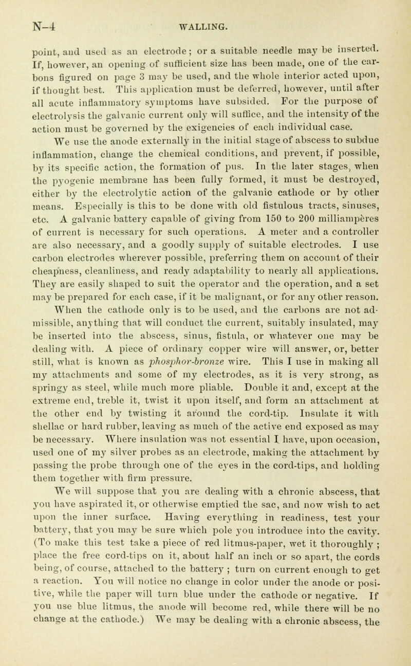 point, and used as an electrode; or a suitable needle may be inserted. If however, an opening of sufficient size has been made, one of the car- bons figured on page 3 may be used, and the whole interior acted upon, if thought best. This application must be deferred, however, until after all acute inflammatory symptoms have subsided. For the purpose of electrolysis the galvanic current only will suffice, and the intensity of the action must be governed by the exigencies of each individual case. We use the anode externally in the initial stage of abscess to subdue inflammation, change the chemical conditions, and prevent, if possible, by its specific action, the formation of pus. In the later stages, when the p3rogenic membrane has been fully formed, it must be destroyed, either by the electrolytic action of the galvanic cathode or by other means. Especially is this to be done with old fistulous tracts, sinuses, etc. A galvanic battery capable of giving from 150 to 200 milliamperes of current is necessary for such operations. A meter and a controller are also necessary, and a goodly supply of suitable electrodes. I use carbon electrodes wherever possible, preferring them on account of their cheapness, cleanliness, and ready adaptability to nearly all applications. They are easilj' shaped to suit the operator and the operation, and a set may be prepared for each case, if it be malignant, or for any other reason. When the cathode only is to be used, and the carbons are not ad- missible, anything that will conduct the current, suitably insulated, may be inserted into the abscess, sinus, fistula, or whatever one may be dealing with. A piece of ordinary copper wire will answer, or, better still, what is known as phosphor-bronze wire. This I use in making all my attachments and some of my electrodes, as it is very strong, as springy as steel, while much more pliable. Double it and, except at the extreme end, treble it, twist it upon itself, and form an attachment at the other end by twisting it around the cord-tip. Insulate it with shellac or hard rubber, leaving as much of the active end exposed as may be necessary. Where insulation was not essential I have, upon occasion, used one of nry silver probes as an electrode, making the attachment by passing the probe through one of the e\Tes in the cord-tips, and holding them together with firm pressure. We will suppose that you are dealing with a chronic abscess, that you have aspirated it, or otherwise emptied the sac, and now wish to act upon the inner surface. Having everything in readiness, test your battery, that you may be sure which pole you introduce into the cavity. (To make this test take a piece of red litmus-paper, wet it thoroughly ; place the free cord-tips on it, about half an inch or so apart, the cords being, of course, attached to the battery ; turn on current enough to get a reaction. You will notice no change in color under the anode or posi- tive, while the paper will turn blue under the cathode or negative. If you use blue litmus, the anode will become red, while there will be no change at the cathode.) We may be dealing with a chronic abscess the