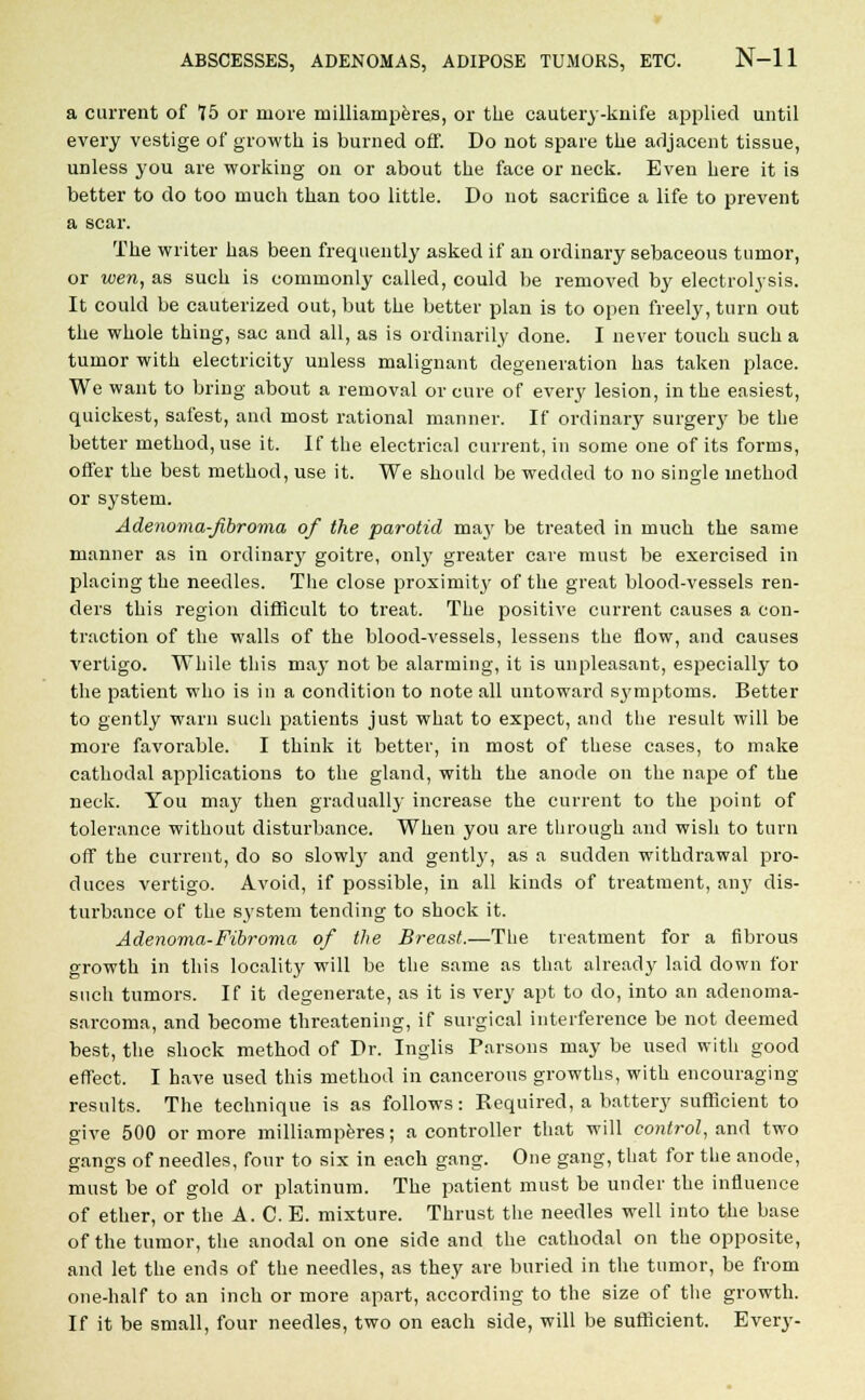 a current of 75 or more milliamperes, or the cautery-knife applied until every vestige of growth is burned off. Do not spare the adjacent tissue, unless you are working on or about the face or neck. Even here it is better to do too much than too little. Do not sacrifice a life to prevent a scar. The writer has been frequently asked if an ordinary sebaceous tumor, or wen, as such is commonly called, could be removed by electrolysis. It could be cauterized out, but the better plan is to open freely, turn out the whole thing, sac and all, as is ordinarily done. I never touch such a tumor with electricity unless malignant degeneration has taken place. We want to bring about a removal or cure of every lesion, in the easiest, quickest, safest, and most rational manner. If ordinary surgery be the better method, use it. If the electrical current, in some one of its forms, offer the best method, use it. We should be wedded to no single method or system. Adenoma-fibroma of the parotid may be treated in much the same manner as in ordinary goitre, only greater care must be exercised in placing the needles. The close proximity of the great blood-vessels ren- ders this region difficult to treat. The positive current causes a con- traction of the walls of the blood-vessels, lessens the flow, and causes Arertigo. While this may not be alarming, it is unpleasant, esjjecially to the patient who is in a condition to note all untoward symptoms. Better to gently warn such patients just what to expect, and the result will be more favorable. I think it better, in most of these cases, to make cathodal applications to the gland, with the anode on the nape of the neck. You may then gradually increase the current to the point of tolerance without disturbance. When you are through and wish to turn off the current, do so slowly and gently, as a sudden withdrawal pro- duces vertigo. Avoid, if possible, in all kinds of treatment, any dis- turbance of the system tending to shock it. Adenoma-Fibroma of the Breast.—The treatment for a fibrous growth in this locality will be the same as that already laid down for such tumors. If it degenerate, as it is very apt to do, into an adenoma- sarcoma, and become threatening, if surgical interference be not deemed best, the shock method of Dr. Inglis Parsons may be used with good effect. I have used this method in cancerous growths, with encouraging results. The technique is as follows: Required, a battery sufficient to give 500 or more milliamperes; a controller that will control, and two gangs of needles, four to six in each gang. One gang, that for the anode, must be of gold or platinum. The patient must be under the influence of ether, or the A. C. E. mixture. Thrust the needles well into the base of the tumor, the anodal on one side and the cathodal on the opposite, and let the ends of the needles, as they are buried in the tumor, be from one-half to an inch or more apart, according to the size of the growth. If it be small, four needles, two on each side, will be sufficient. Every-