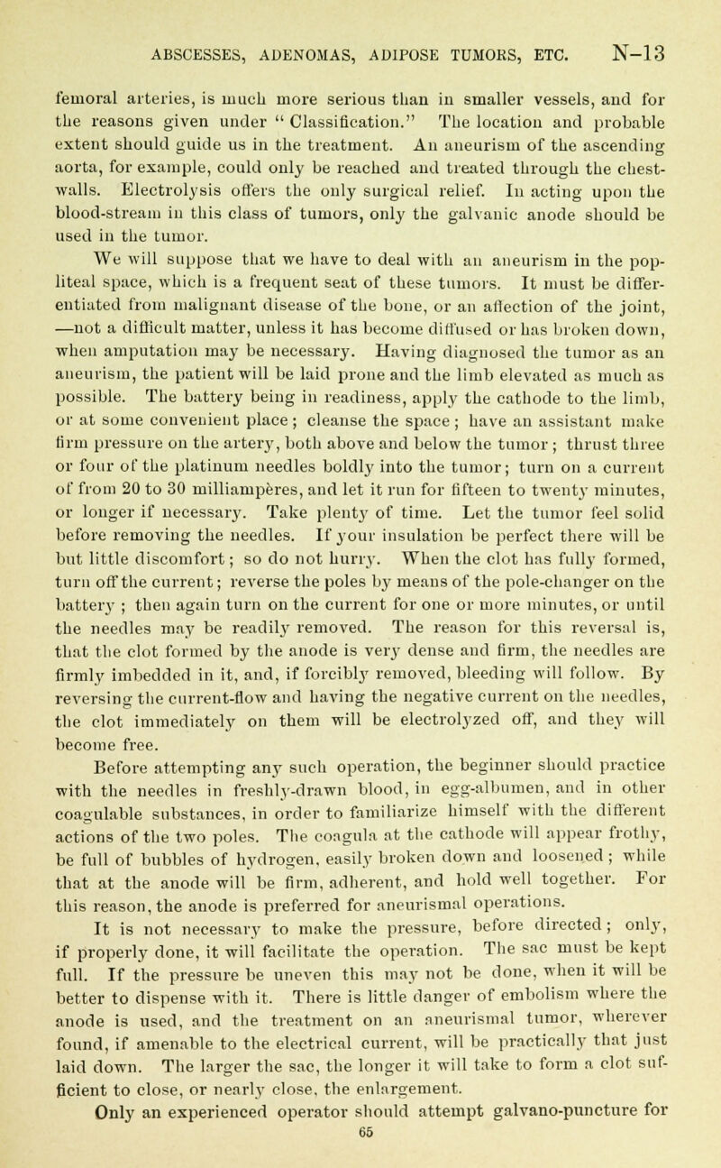 femoral arteries, is much more serious than in smaller vessels, and for the reasons given under Classification. The location and probable extent should guide us in the treatment. An aneurism of the ascending aorta, for example, could only be reached and treated through the chest- walls. Electrolysis offers the only surgical relief. In acting upon the blood-stream in this class of tumors, only the galvanic anode should be used in the tumor. We will suppose that we have to deal with an aneurism in the pop- liteal space, which is a frequent seat of these tumors. It must be differ- entiated from malignant disease of the bone, or an affection of the joint, —not a difficult matter, unless it has become diffused or has broken down, when amputation may be necessary. Having diagnosed the tumor as an aneurism, the patient will be laid prone and the limb elevated as much as possible. The battery being in readiness, apply the cathode to the limb, or at some convenient place ; cleanse the space ; have an assistant make firm pressure on the artery, both above and below the tumor ; thrust three or four of the platinum needles boldly into the tumor; turn on a current of from 20 to 30 milliamperes, and let it run for fifteen to twenty- minutes, or longer if necessary. Take plenty of time. Let the tumor feel solid before removing the needles. If your insulation be perfect there will be but little discomfort; so do not hurry. When the clot has fully* formed, turn off the current; reverse the poles by means of the pole-changer on the battery ; then again turn on the current for one or more minutes, or until the needles may be readily removed. The reason for this reversal is, that the clot formed by the anode is very* dense and firm, the needles are firmly imbedded in it, and, if forcibly removed, bleeding will follow. By reversing the current-flow and having the negative current on the needles, the clot immediately on them will be electrolyzed off, and they will become free. Before attempting any such operation, the beginner should practice with the needles in freshly-drawn blood, in egg-albumen, and in other coagulable substances, in order to familiarize himself with the different actions of the two poles. The coagula at the cathode will appear frothy, be full of bubbles of hydrogen, easily broken down and loosened ; while that at the anode will be firm, adherent, and hold well together. For this reason, the anode is preferred for aneurismal operations. It is not necessary to make the pressure, before directed ; only, if properly done, it will facilitate the operation. The sac must be kept full. If the pressure be uneven this may not be done, when it will be better to dispense with it. There is little danger of embolism where the anode is used, and the treatment on an aneurismal tumor, wherever found, if amenable to the electrical current, will be practically that just laid down. The larger the sac, the longer it will take to form a clot suf- ficient to close, or nearly close, the enlargement. Only an experienced operator should attempt galvano-puncture for 65
