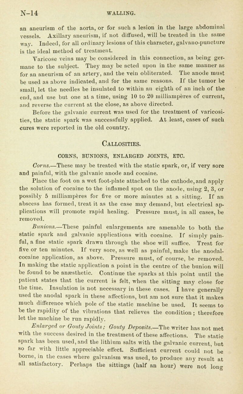 an aneurism of the aorta, or for such a lesion in the large abdominal vessels. Axillary aneurism, if not diffused, will be treated in the same way. Indeed, for all ordinary lesions of this character, galvano-puncture is the ideal method of treatment. Varicose veins may be considered in this connection, as being ger- mane to the subject. They may be acted upon in the same manner as for an aneurism of an artery, and the vein obliterated. The anode must be used as above indicated, and for the same reasons. If the tumor be small, let the needles be insulated to within an eighth of an inch of the end, and use but one at a time, using 10 to 20 milliamperes of current, and reverse the current at the close, as above directed. Before the galvanic current was used for the treatment of varicosi- ties, the static spark was successfully applied. At least, cases of such cures were reported in the old country. Callosities, corns, bunions, enlarged joints, etc. Corns.—These ma}' be treated with the static spark, or, if very sore and painful, with the galvanic anode and cocaine. Place the foot on a wet foot-plate attached to the cathode, and apply the solution of cocaine to the inflamed spot on the anode, using 2, 3, or possibly 5 milliamperes for five or more minutes at a sitting. If an abscess has formed, treat it as the case may demand, but electrical ap- plications will promote rapid healing. Pressure must, in all cases, be removed. Bunions.—These painful enlargements are amenable to both the static spark and galvanic applications with cocaine. If simply pain- ful, a fine static spark drawn through the shoe will suffice. Treat for five or ten minutes. If very sore, as well as painful, make the anodal- cocaine application, as above. Pressure must, of course, be removed. In making the static application a point in the centre of the bunion will be found to be anaesthetic. Continue the sparks at this point until the patient states that the current is felt, when the sitting may close for the time. Insulation is not necessary in these cases. I have generally used the anodal spark in these affections, but am not sure that it makes much difference which pole of the static machine be used. It seems to be the rapidity of the vibrations that relieves the condition ; therefore let the machine be run rapidly. Enlarged or Gouty Joints; Gouty Deposits.—The writer has not met with the success desired in the treatment of these affections. The static spark has been used, and the lithium salts with the galvanic current, but so far with little appreciable effect. Sufficient current could not be borne, in the cases where galvanism was used, to produce any result at all satisfactory. Perhaps the sittings (half an hour) were not lono-