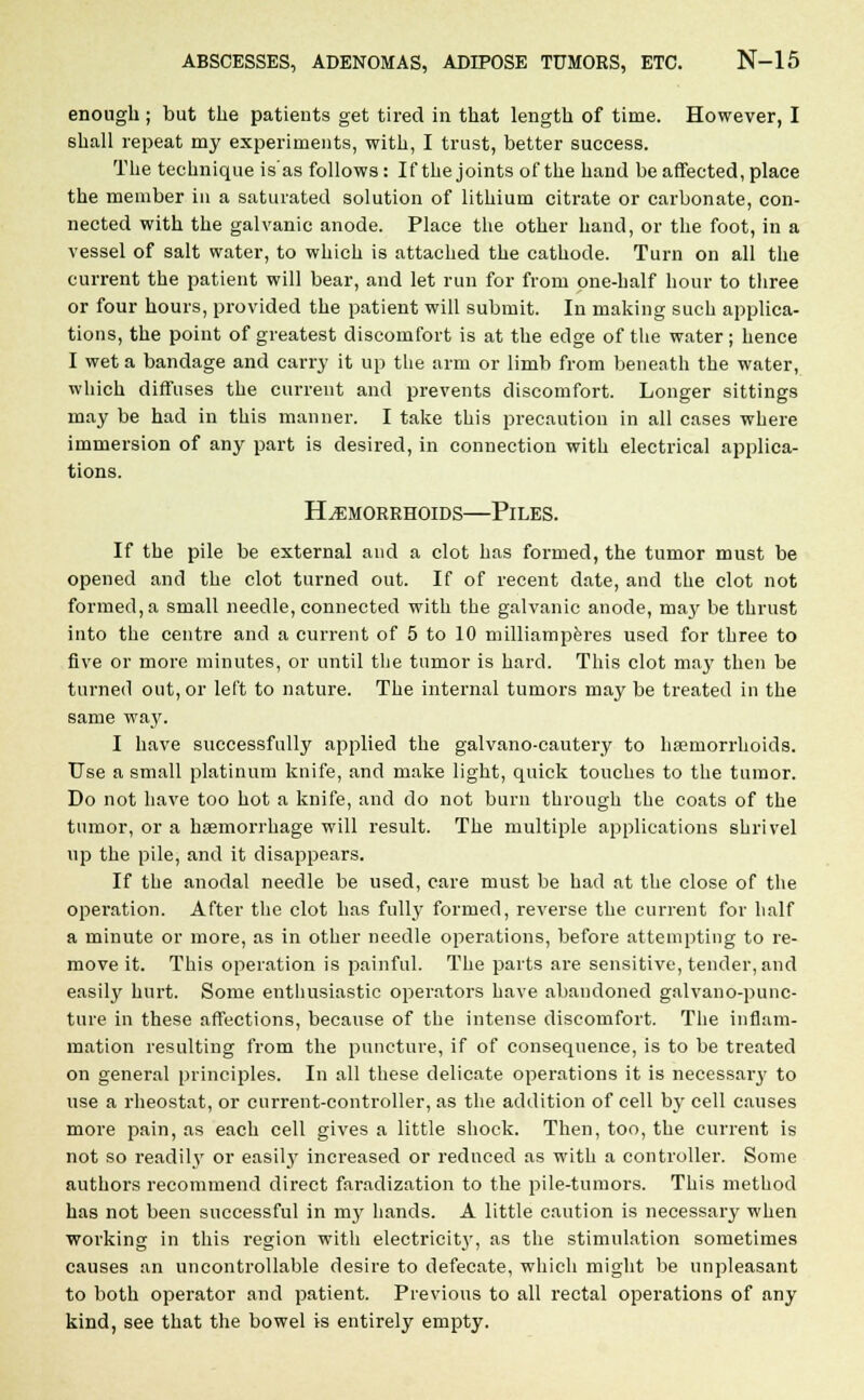 enough ; but the patients get tired in that length of time. However, I shall repeat my experiments, with, I trust, better success. The technique is'as follows: If the joints of the hand be affected, place the member in a saturated solution of lithium citrate or carbonate, con- nected with the galvanic anode. Place the other hand, or the foot, in a vessel of salt water, to which is attached the cathode. Turn on all the current the patient will bear, and let run for from one-half hour to three or four hours, provided the patient will submit. In making such applica- tions, the point of greatest discomfort is at the edge of the water; hence I wet a bandage and carry it up the arm or limb from beneath the water, which diffuses the current and prevents discomfort. Longer sittings may be had in this manner. I take this precaution in all cases where immersion of any part is desired, in connection with electrical applica- tions. Hemorrhoids—Piles. If the pile be external and a clot has formed, the tumor must be opened and the clot turned out. If of recent date, and the clot not formed, a small needle, connected with the galvanic anode, ma}' be thrust into the centre and a current of 5 to 10 milliamperes used for three to five or more minutes, or until the tumor is hard. This clot may then be turned out, or left to nature. The internal tumors may be treated in the same way. I have successfully applied the galvano-cautery to haemorrhoids. Use a small platinum knife, and make light, quick touches to the tumor. Do not have too hot a knife, and do not burn through the coats of the tumor, or a haemorrhage will result. The multiple applications shrivel up the pile, and it disappears. If the anodal needle be used, care must be had at the close of the operation. After the clot has full}' formed, reverse the current for half a minute or more, as in other needle operations, before attempting to re- move it. This operation is painful. The parts are sensitive, tender, and easily hurt. Some enthusiastic operators have abandoned galvano-punc- ture in these affections, because of the intense discomfort. The inflam- mation resulting from the puncture, if of consequence, is to be treated on general principles. In all these delicate operations it is necessary to use a rheostat, or current-controller, as the addition of cell by cell causes more pain, as each cell gives a little shock. Then, too, the current is not so readily or easily increased or reduced as with a controller. Some authors recommend direct faradization to the pile-tumors. This method has not been successful in my hands. A little caution is necessary when working in this region with electricity, as the stimulation sometimes causes an uncontrollable desire to defecate, which might be unpleasant to both operator and patient. Previous to all rectal operations of any kind, see that the bowel is entirely empty.