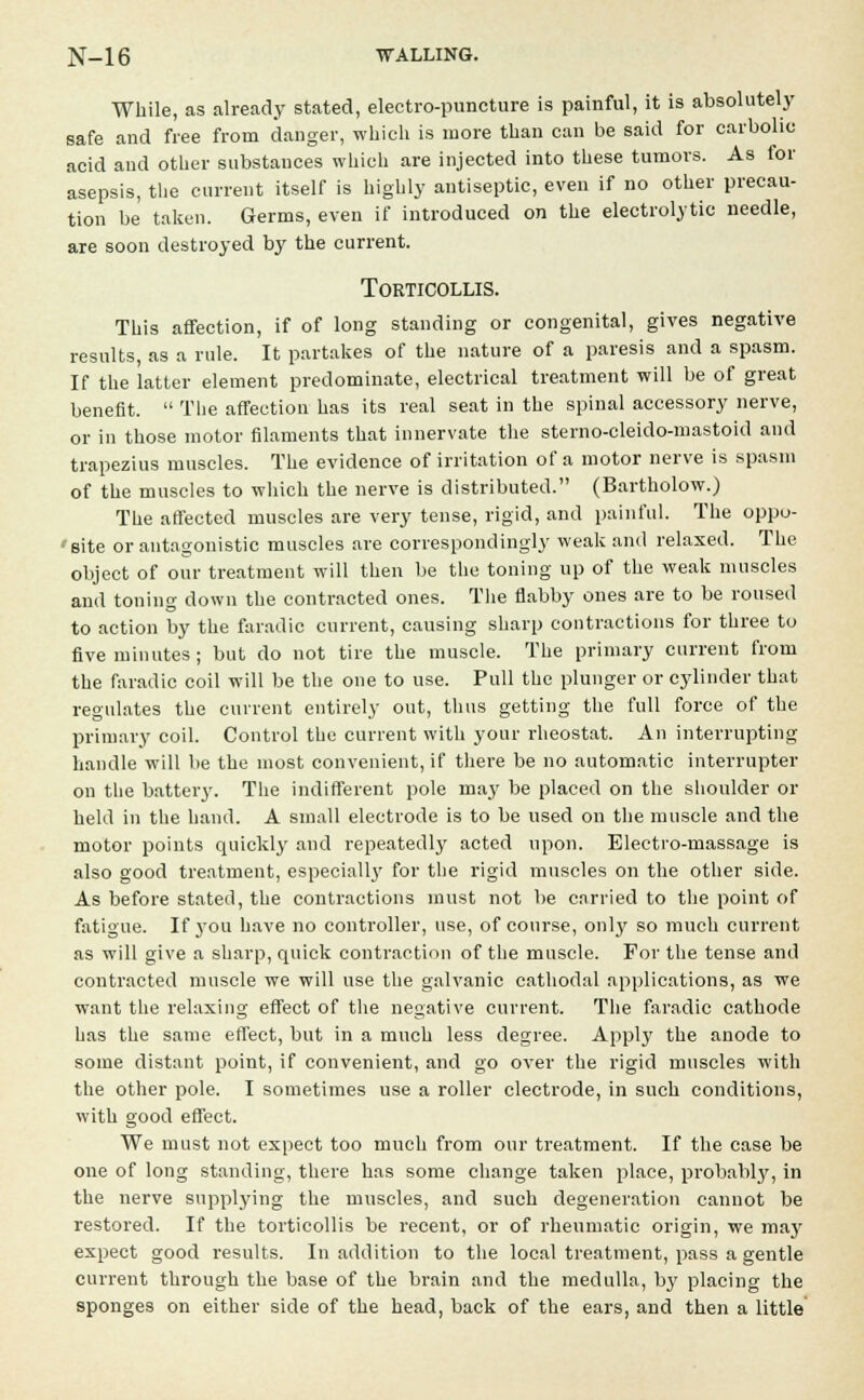 While, as already stated, electro-puncture is painful, it is absolutely safe and free from danger, which is more than can be said for carbolic acid and other substances which are injected into these tumors. As for asepsis, the current itself is highly antiseptic, even if no other precau- tion be taken. Germs, even if introduced on the electrolytic needle, are soon destroyed by the current. Torticollis. This affection, if of long standing or congenital, gives negative results, as a rule. It partakes of the nature of a paresis and a spasm. If the latter element predominate, electrical treatment will be of great benefit. The affection has its real seat in the spinal accessory nerve, or in those motor filaments that innervate the sterno-cleido-mastoid and trapezius muscles. The evidence of irritation of a motor nerve is spasm of the muscles to which the nerve is distributed. (Bartholow.) The affected muscles are very tense, rigid, and painful. The oppo- • site or antagonistic muscles are correspondingly weak and relaxed. The object of our treatment will then be the toning up of the weak muscles and toning down the contracted ones. The flabby ones are to be roused to action by the faradic current, causing sharp contractions for three to five minutes; but do not tire the muscle. The primary current from the faradic coil will be the one to use. Pull the plunger or cylinder that regulates the current entirely out, thus getting the full force of the primary coil. Control the current with your rheostat. An interrupting handle will lie the most convenient, if there be no automatic interrupter on the battery. The indifferent pole may be placed on the shoulder or held in the hand. A small electrode is to be used on the muscle and the motor points quickly and repeatedly acted upon. Electro-massage is also good treatment, especially for the rigid muscles on the other side. As before stated, the contractions must not be carried to the point of fatigue. If you have no controller, use, of course, only so much current as will give a sharp, quick contraction of the muscle. For the tense and contracted muscle we will use the galvanic cathodal applications, as we want the relaxing effect of the negative current. The faradic cathode has the same effect, but in a much less degree. Apply the anode to some distant point, if convenient, and go over the rigid muscles with the other pole. I sometimes use a roller electrode, in such conditions, with good effect. We must not expect too much from our treatment. If the case be one of long standing, there has some change taken place, probalny, in the nerve supplying the muscles, and such degeneration cannot be restored. If the torticollis be recent, or of rheumatic origin, we may expect good results. In addition to the local treatment, pass a gentle current through the base of the brain and the medulla, by placing the sponges on either side of the head, back of the ears, and then a little
