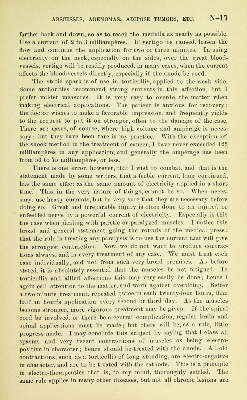 farther back and down, so as to reach the medulla as nearly as possible. Use a current of 2 to 3 milliamperes. If vertigo be caused, lessen the flow and continue the application for two or three minutes. In using electricity on the neck, especially on the sides, over the great blood- vessels, vertigo will be readily produced, in many cases, when the current affects the blood-vessels directly, especially if the anode be used. The static spark is of use in torticollis, applied to the weak side. Some authorities recommend strong currents in this affection, but I prefer milder measures. It is veiy easy to overdo the matter when making electrical applications. The patient is anxious for recovery ; the doctor wishes to make a favorable impression, and frequently yields to the request to put it on stronger, often to the damage of the case. There are cases, of course, where high voltage and amperage is neces- sary ; but they have been rare in my practice. With the exception of the shock method in the treatment of cancer, I have never exceeded 125 milliamperes in any application, and generally the amperage has been from 50 to 75 milliamperes, or less. There is one error, however, that I wish to combat, and that is the statement made by some writers, that a feeble current, long continued, has the same effect as the same amount of electricity applied in a short time. This, in the very nature of things, cannot be so. When neces- sary, use heavy currents, but be very sure that they are necessary before doing so. Great and irreparable injury is often done to an injured or enfeebled nerve by a powerful current of electrieit}'. Especially is this the case when dealing with paretic or paralyzed muscles. I notice this broad and general statement going the rounds of the medical press: that the rule in treating an}- paralysis is to use the current that will give the strongest contraction. Now, we do not want to produce contrac- tions always, and in every treatment of any case. We must treat each case individually, and not from such very broad premises. As before stated, it is absolutely essential that the muscles be not fatigued. In torticollis and allied affections this may very easily be done; hence I again call attention to the matter, and warn against overdoing. Better a two-minute treatment, repeated twice in each twenty-four hours, than half an hour's application every second or third day. As the muscles become stronger, more vigorous treatment may be given. If the spinal cord be involved, or there be a central complication, regular brain and spinal applications must be made; but there will be, as a rule, little progress made. I may conclude this subject by saying that I class all spasms and very recent contractions of muscles as being electro- positive in character; hence should be treated with the anode. All old contractions, such as a torticollis of long standing, are electro-negative in character, and are to be treated with the cathode. This is a principle in electro-therapeutics that is, to my mind, thoroughly settled. The same rule applies in ruany other diseases, but not all chronic lesions are