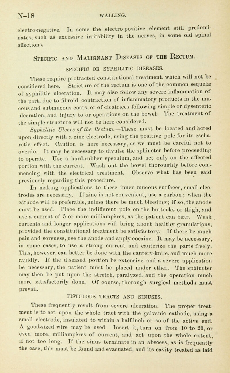 electro-negative. In some the electro-positive element still predomi- nates, such as excessive irritability in the nerves, in some old spinal affections. Specific and Malignant Diseases of the Rectum, specific or syphilitic diseases. These require protracted constitutional treatment, which will not be considered here. Stricture of the rectum is one of the common sequelae of syphilitic ulceration. It may also follow any severe inflammation of the part, due to fibroid contraction of inflammatory products in the mu- cous and submucous coats, or of cicatrices following simple or dysenteric ulceration, and injury to or operations on the bowel. The treatment of the simple structure will not be here considered. Syphilitic Ulcers of the Rectum.—These must be located and acted upon directly with a zinc electrode, using the positive pole for its escha- rotic effect. Caution is here necessary, as we must be careful not to overdo. It may be necessary to divulse the sphincter before proceeding to operate. Use a hard-rubber speculum, and act only on the affected portion with the current. Wash out the bowel thoroughly before com- mencing with the electrical treatment. Observe what has been said previously regarding this procedure. In making applications to these inner mucous surfaces, small elec- trodes are necessaiy. If zinc is not convenient, use a carbon ; when the cathode will be preferable, unless there be much bleeding ; if so, the anode must be nsed. Place the indifferent pole on the buttocks or thigh, and use a current of 5 or more milliamperes, as the patient can bear. Weak currents and longer applications will bring about healthy granulations, provided the constitutional treatment be satisfactory. If there be much pain and soreness, use the anode and apply cocaine. It may be necessary, in some cases, to use a strong current and cauterize the parts freety. This, however, can better be done with the cautery-knife, and much more rapidly. If the diseased portion be extensive and a severe application be necessary, the patient must be placed under ether. The sphincter may then be put upon the stretch, paralyzed, and the operation much more satisfactorily done. Of course, thorough surgical methods must prevail. FISTULOUS TRACTS AND SINUSES. These frequently result from severe ulceration. The proper treat- ment is to act upon the whole tract with the galvanic cathode, using a small electrode, insulated to within a half-inch or so of the active end. A good-sized wire may be used. Insert it, turn on from 10 to 20, or even more, milliamperes of current, and act upon the whole extent, if not too long. If the sinus terminate in an abscess, as is frequently the case, this must be found and evacuated, and its cavity treated as laid