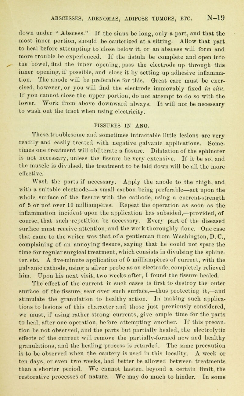 down under  Abscess. If the sinus be long, only a part, and that the most inner portion, should be cauterized at a sitting. Allow that part to heal before attempting to close below it, or an abscess will form and more trouble be experienced. If the fistula be complete and open into the bowel, find the inner opening, pass the electrode up through this inner opening, if possible, and close it by setting up adhesive inflamma- tion. The anode will be preferable for this. Great care must be exer- cised, however, or you will find the electrode immovably fixed in situ. If you cannot close the upper portion, do not attempt to do so with the lower. Work from above downward always. It will not be necessary to wash out the tract when using electricity. FISSURES IN ANO. These troublesome and sometimes intractable little lesions are very readily and easily treated with negative galvanic applications. Some- times one treatment will obliterate a fissure. Dilatation of the sphincter is not necessary, unless the fissure be very extensive. If it be so, and the muscle is divulsed, the treatment to be laid down will be all the more effective. Wash the parts if necessary. Apply the anode to the thigh, and with a suitable electrode—a small carbon being preferable—act upon the whole surface of the fissure with the cathode, using a current-strength of 5 or not over 10 milliamperes. Repeat the operation as soon as the inflammation incident upon the application has subsided,—provided, of course, that such repetition be necessary. Every part of the diseased surface must receive attention, and the work thoroughly done. One case that came to the writer was that of a gentleman from Washington, D. C, complaining of an annoying fissure, saying that he could not spare the time for regular surgical treatment, which consists in divulsing the sphinc- ter, etc. A five-minute application of 5 milliamperes of current, with the galvanic cathode, using a silver probe as an electrode, completely relieved him. Upon his next visit, two weeks after, I found the fissure healed. The effect of the current in such cases is first to destroy the outer surface of the fissure, sear over such surface,—thus protecting it,—and stimulate the granulation to healthy action. In making such applica- tions to lesions of this character and those just previously considered, we must, if using rather strong currents, give ample time for the parts to heal, after one operation, before attempting another. If this precau- tion be not observed, and the parts but partially healed, the electrolytic effects of the current will remove the partially-formed new and healthy granulations, and the healing process is retarded. The same precaution is to be observed when the cauterj' is used in this locality. A week or ten days, or even two weeks, had better be allowed between treatments than a shorter period. We cannot hasten, beyond a certain limit, the restoi'ative processes of nature. We may do much to hinder. In some