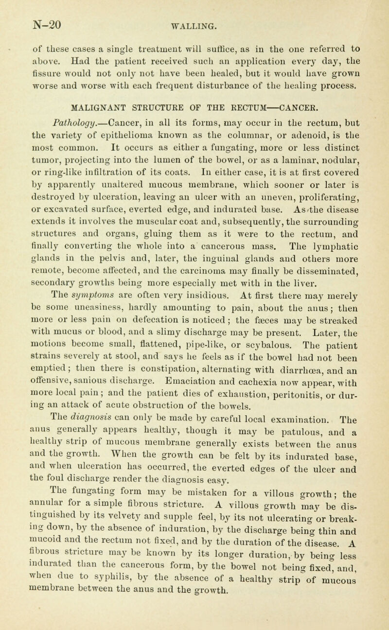 of these cases a single treatment will suffice, as in the one referred to above. Had the patient received such an application every day, the fissure would not only not have been healed, but it would have grown worse and worse with each frequent disturbance of the healing process. MALIGNANT STRUCTURE OF THE RECTUM—CANCER. Pathology.—Cancer, in all its forms, may occur in the rectum, but the variety of epithelioma known as the columnar, or adenoid, is the most common. It occurs as either a fungating, more or less distinct tumor, projecting into the lumen of the bowel, or as a laminar, nodular, or ring-like infiltration of its coats. In either case, it is at first covered by apparently unaltered mucous membrane, which sooner or later is destroyed by ulceration, leaving an ulcer with an uneven, proliferating, or excavated surface, everted edge, and indurated base. As the disease extends it involves the muscular coat and, subsequently, the surrounding structures and organs, gluing them as it were to the rectum, and finally converting the whole into a cancerous mass. The lymphatic glands in the pelvis and, later, the inguinal glands and others more remote, become affected, and the carcinoma may finally be disseminated, secondary growths being more especially met with in the liver. The symptoms are often very insidious. At first there may merely be some uneasiness, hardly amounting to pain, about the anus; then more or less pain on defecation is noticed ; the fasces may be streaked with mucus or blood, and a slimy discharge may be present. Later, the motions become small, flattened, pipe-like, or scybalous. The patient strains severely at stool, and says he feels as if the bowel had not been emptied; then there is constipation, alternating with diarrhoea, and an offensive, sanious discharge. Emaciation and cachexia now appear, with more local pain; and the patient dies of exhaustion, peritonitis, or dur- ing an attack of acute obstruction of the bowels. The diagnosis can only be made by careful local examination. The anus generally appears healthy, though it may be patulous, and a healthy strip of mucous membrane generally exists between the anus and the growth. When the growth can be felt by its indurated base, and when ulceration has occurred, the everted edges of the ulcer and the foul discharge render the diagnosis easy. The fungating form may be mistaken for a villous growth; the annular for a simple fibrous stricture. A villous growth may be dis- tinguished by its velvety and supple feel, by its not ulcerating or break- ing down, by the absence of induration, by the discharge being thin and mucoid and the rectum not fixed, and by the duration of the disease. A fibrous stricture may be known by its longer duration, by being less indurated than the cancerous form, by the bowel not being fixed° and, when due to syphilis, by the absence of a healthy strip^ of mucous' membrane between the anus and the growth.