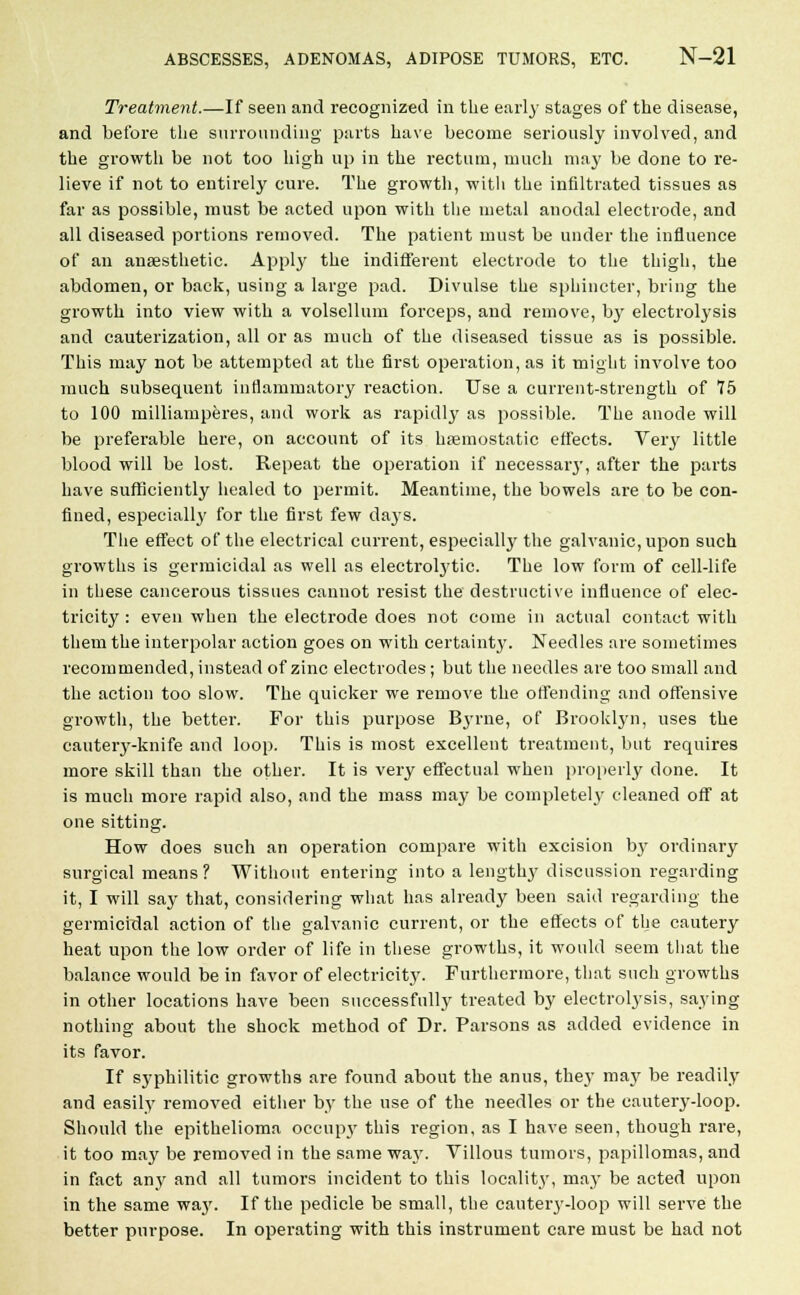 Treatment.—If seen and recognized in the early stages of the disease, and before the surrounding parts have become seriously involved, and the growth be not too high up in the rectum, much may be done to re- lieve if not to entirely cure. The growth, with the infiltrated tissues as far as possible, must be acted upon with the metal anodal electrode, and all diseased portions removed. The patient must be under the influence of an anaesthetic. Apply the indifferent electrode to the thigh, the abdomen, or back, using a large pad. Divulse the sphincter, bring the growth into view with a volsellum forceps, and remove, hy electrolysis and cauterization, all or as much of the diseased tissue as is possible. This may not be attempted at the first operation, as it might involve too much subsequent inflammatory reaction. Use a current-strength of 75 to 100 milliamperes, and work as rapidly as possible. The anode will be preferable here, on account of its haemostatic effects. Very little blood will be lost. Repeat the operation if necessaiy, after the parts have sufficiently healed to permit. Meantime, the bowels are to be con- fined, especially for the first few days. The effect of the electrical current, especially the galvanic, upon such growths is germicidal as well as electrolytic. The low form of cell-life in these cancerous tissues cannot resist the destructive influence of elec- tricity : even when the electrode does not come in actual contact with them the interpolar action goes on with certainty. Needles are sometimes recommended, instead of zinc electrodes; but the needles are too small and the action too slow. The quicker we remove the offending and offensive growth, the better. For this purpose Etyrne, of Brooklyn, uses the cautery-knife and loop. This is most excellent treatment, but requires more skill than the other. It is very effectual when properly done. It is much more rapid also, and the mass may be complete^ cleaned off at one sitting. How does such an operation compare with excision by ordinary surgical means? Without entering into a lengthy discussion regarding it, I will say that, considering what has already been said regarding the germicidal action of the galvanic current, or the effects of the cautery heat upon the low order of life in these growths, it would seem that the balance would be in favor of electricity. Furthermore, that such growths in other locations have been successfully treated by electrolysis, saying nothing about the shock method of Dr. Parsons as added evidence in its favor. If syphilitic growths are found about the anus, they may be readily and easily removed either by the use of the needles or the cautery-loop. Should the epithelioma occiqry this region, as I have seen, though rare, it too may be removed in the same waj\ Villous tumors, papillomas, and in fact any and all tumors incident to this locality, may be acted upon in the same way. If the pedicle be small, the cauteiy-loop will serve the better purpose. In operating with this instrument care must be had not