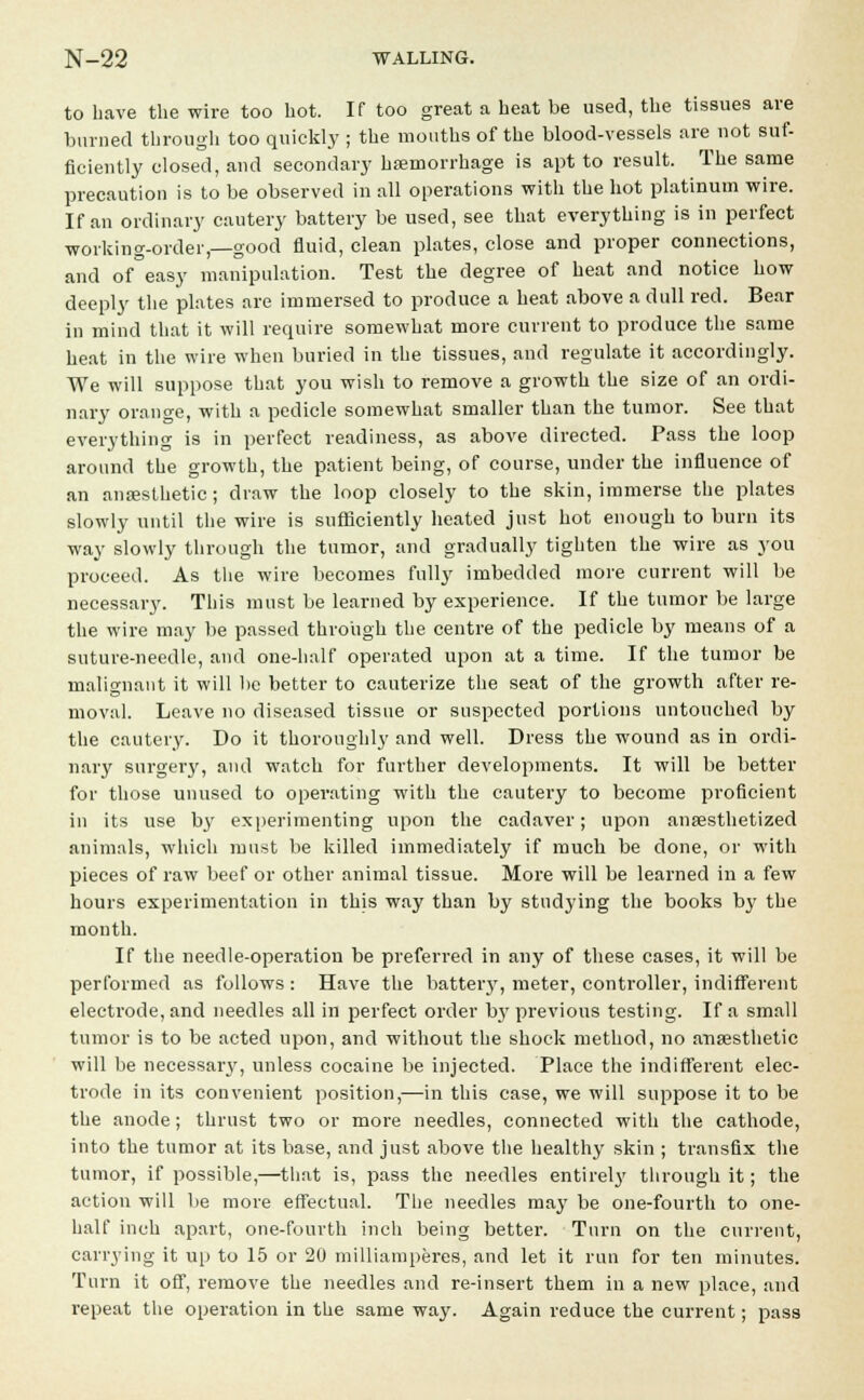 to have the wire too hot. If too great a heat be used, the tissues are burned through too quickly ; the mouths of the blood-vessels are not suf- ficiently closed, and secondary haemorrhage is apt to result. The same precaution is to be observed in all operations with the hot platinum wire. If an ordinary cautery battery be used, see that everything is in perfect working-order,—good fluid, clean plates, close and proper connections, and of°easy manipulation. Test the degree of heat and notice how deeply the plates are immersed to produce a heat above a dull red. Bear in mind that it will require somewhat more current to produce the same heat in the wire when buried in the tissues, and regulate it accordingly. We will suppose that you wish to remove a growth the size of an ordi- nary orange, with a pedicle somewhat smaller than the tumor. See that everything is in perfect readiness, as above directed. Pass the loop around the growth, the patient being, of course, under the influence of an anesthetic ; draw the loop closely to the skin, immerse the plates slowly until the wire is suflSciently heated just hot enough to burn its way slowly through the tumor, and gradually tighten the wire as you proceed. As the wire becomes fully imbedded more current will be necessary. This must be learned by experience. If the tumor be large the wire may be passed through the centre of the pedicle by means of a suture-needle, and one-half operated upon at a time. If the tumor be malignant it will be better to cauterize the seat of the growth after re- moval. Leave no diseased tissue or suspected portions untouched by the cautery. Do it thoroughly and well. Dress the wound as in ordi- nary surgery, and watch for further developments. It will be better for those unused to operating with the cautery to become proficient in its use by experimenting upon the cadaver; upon anaesthetized animals, which must be killed immediately if much be done, or with pieces of raw beef or other animal tissue. More will be learned in a few hours experimentation in this way than by studying the books by the month. If the needle-operation be preferred in any of these cases, it will be performed as follows : Have the battery, meter, controller, indifferent electrode, and needles all in perfect order by previous testing. If a small tumor is to be acted upon, and without the shock method, no anaesthetic will be necessar}', unless cocaine be injected. Place the indifferent elec- trode in its convenient position,—in this case, we will suppose it to be the anode; thrust two or more needles, connected with the cathode, into the tumor at its base, and just above the healthy skin ; transfix the tumor, if possible,—that is, pass the needles entirely through it; the action will be more effectual. The needles may be one-fourth to one- half inch apart, one-fourth inch being better. Turn on the current, carrying it up to 15 or 20 milliamperes, and let it run for ten minutes. Turn it off, remove the needles and re-insert them in a new place, and repeat the operation in the same way. Again reduce the current; pass
