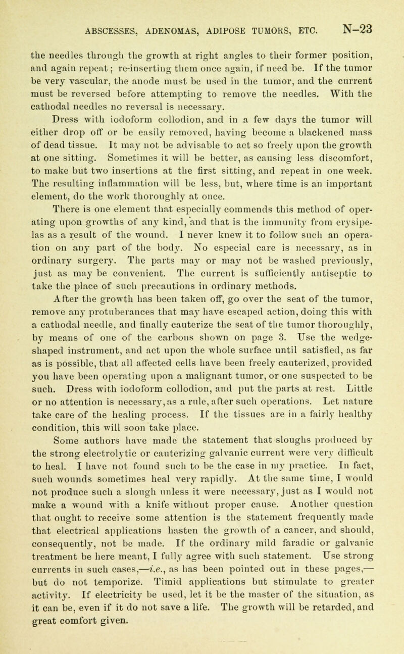 the needles through the growth at right angles to their former position, and again repeat; re-inserting them once again, if need be. If the tumor be very vascular, the anode must be used in the tumor, and the current must be reversed before attempting to remove the needles. With the cathodal needles no reversal is necessary. Dress with iodoform collodion, and in a few da}-s the tumor will either drop off or be easily removed, having become a blackened mass of dead tissue. It may not be advisable to act so freely upon the growth at one sitting. Sometimes it will be better, as causing less discomfort, to make but two insertions at the first sitting, and repeat in one week. The resulting inflammation will be less, but, where time is an important element, do the work thoroughlj7 at once. There is one element that especially commends this method of oper- ating upon growths of any kind, and that is the immunity from eiysipe- las as a result of the wound. I never knew it to follow such an opera- tion on any part of the body. No especial care is necessary, as in ordinary surgery. The parts ma}' or may not be washed previously, just as may be convenient. The current is sufficiently antiseptic to take the place of such precautions in ordinary methods. After the growth has been taken off, go over the seat of the tumor, remove any protuberances that may have escaped action, doing this with a cathodal needle, and finally cauterize the seat of the tumor thoroughly, by means of one of the carbons shown on page 3. Use the wedge- shaped instrument, and act upon the whole surface until satisfied, as far as is possible, that all affected cells have been freely cauterized, provided you have been operating upon a malignant tumor, or one suspected to be such. Dress with iodoform collodion, and put the parts at rest. Little or no attention is necessary, as a rule, after such operations. Let nature take care of the healing process. If the tissues are in a fairly healthy condition, this will soon take place. Some authors have made the statement that sloughs produced by the strong electrolytic or cauterizing galvanic current were very difficult to heal. I have not found such to be the case in my practice. In fact, such wounds sometimes heal very rapidly. At the same time, I would not produce such a slough unless it were necessary, just as I would not make a wound with a knife without proper cause. Another question that ought to receive some attention is the statement frequentlj- made that electrical applications hasten the growth of a cancer, and should, consequently, not be made. If the ordinary mild faradic or galvanic treatment be here meant, I fully agree with such statement. Use strong currents in such cases,—i.e., as has been pointed out in these pages,—■ but do not temporize. Timid applications but stimulate to greater activity. If electricity be used, let it be the master of the situation, as it can be, even if it do not save a life. The growth will be retarded, and great comfort given.