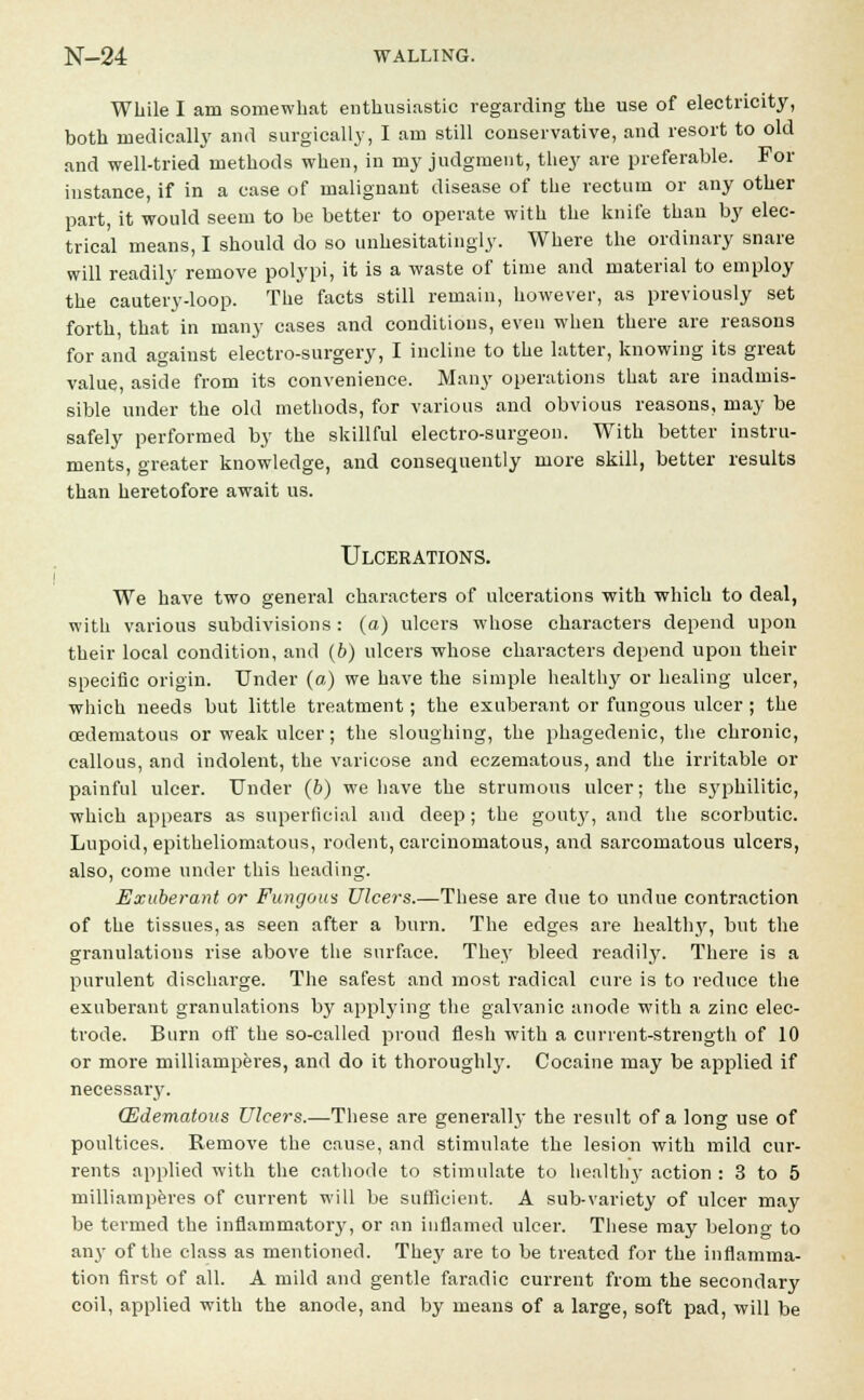 While I am somewhat enthusiastic regarding the use of electricity, both medically and surgically, I am still conservative, and resort to old and well-tried methods when, in my judgment, they are preferable. For instance, if in a case of malignant disease of the rectum or any other part, it would seem to be better to operate with the knife than by elec- trical means, I should do so unhesitatingly. Where the ordinary snare will readily remove polypi, it is a waste of time and material to employ the cautery-loop. The facts still remain, however, as previously set forth, that in many cases and conditions, even when there are reasons for and against electro-surgery, I incline to the latter, knowing its great value, aside from its convenience. Many operations that are inadmis- sible under the old methods, for various and obvious reasons, may be safely performed by the skillful electro-surgeon. With better instru- ments, greater knowledge, and consequently more skill, better results than heretofore await us. Ulcerations. We have two general characters of ulcerations with which to deal, with various subdivisions: (a) ulcers whose characters depend upon their local condition, and (b) ulcers whose characters depend upon their specific origin. Under (a) we have the simple healthy or healing ulcer, which needs but little treatment; the exuberant or fungous ulcer ; the oedematous or weak ulcer; the sloughing, the phagedenic, the chronic, callous, and indolent, the varicose and eczematous, and the irritable or painful ulcer. Under (b) we have the strumous ulcer; the sj'philitic, which appears as superficial and deep ; the gouty, and the scorbutic. Lupoid, epitheliomatous, rodent, carcinomatous, and sarcomatous ulcers, also, come under this heading. Exuberant or Fungous Ulcers.—These are due to undue contraction of the tissues, as seen after a burn. The edges are healthy, but the granulations rise above the surface. They bleed readily. There is a purulent discharge. The safest and most radical cure is to reduce the exuberant granulations by applying the galvanic anode with a zinc elec- trode. Burn off the so-called proud flesh with a current-strength of 10 or more milliamperes, and do it thoroughly. Cocaine may be applied if necessary. (Edematous Ulcers.—These are generally the result of a long use of poultices. Remove the cause, and stimulate the lesion with mild cur- rents applied with the cathode to stimulate to health}' action : 3 to 5 milliamperes of current will be sufficient. A sub-variety of ulcer may be termed the inflammatoiy, or an inflamed ulcer. These may belono- to any of the class as mentioned. They are to be treated for the inflamma- tion first of all. A mild and gentle faradic current from the secondary coil, applied with the anode, and by means of a large, soft pad, will be