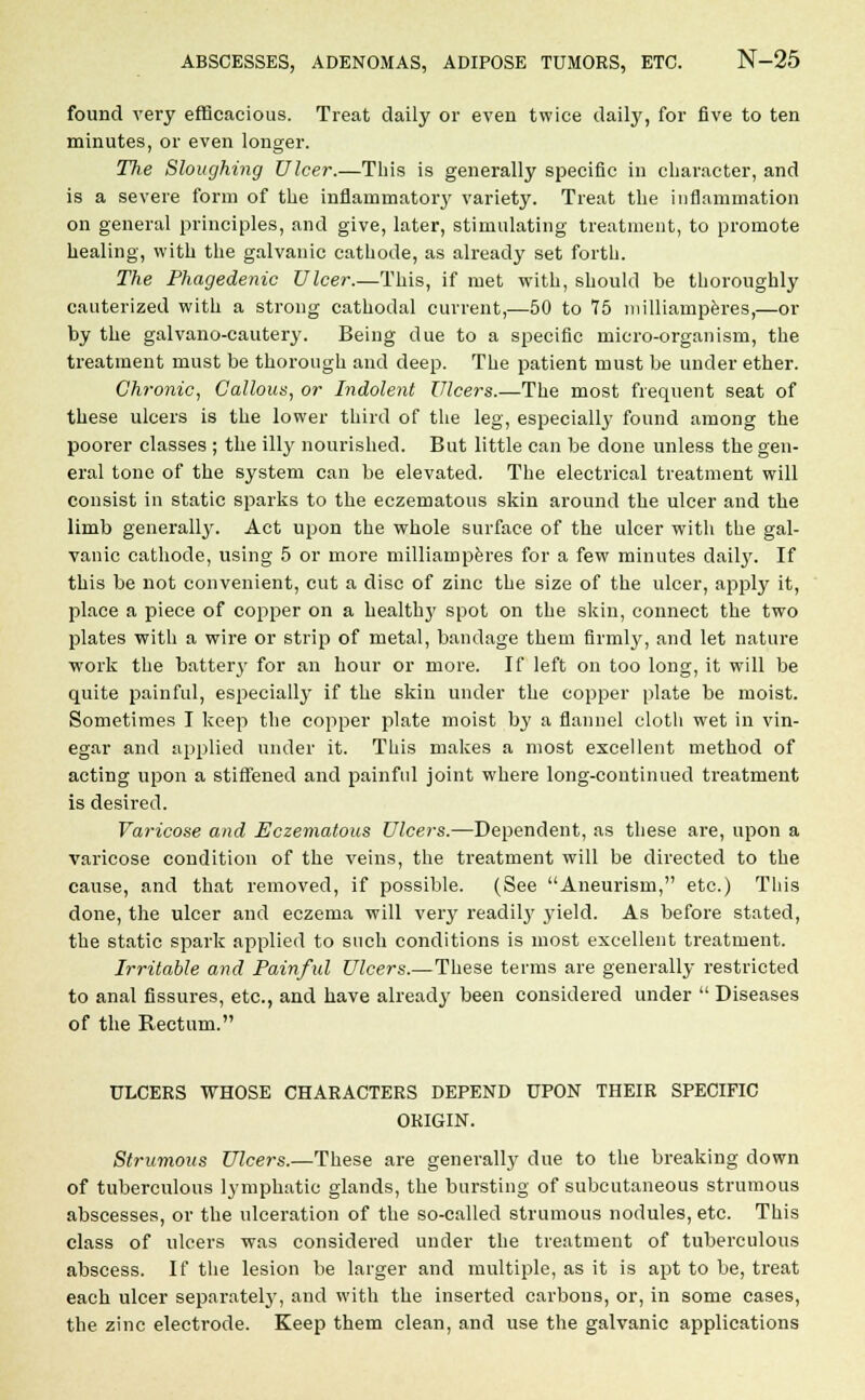 found very efficacious. Treat daily or even twice daily, for five to ten minutes, or even longer. The Sloughing Ulcer.—This is generally specific in character, and is a severe form of the inflammatory variety. Treat the inflammation on general principles, and give, later, stimulating treatment, to promote healing, with the galvanic cathode, as already set forth. The Phagedenic Ulcer.—This, if met with, should be thoroughly cauterized with a strong cathodal current,—50 to T5 milliamperes,—or by the galvano-cautery. Being due to a specific micro-organism, the treatment must be thorough and deep. The patient must be under ether. Chronic, Callous, or Indolent Ulcers.—The most frequent seat of these ulcers is the lower third of the leg, especially found among the poorer classes ; the illy nourished. But little can be done unless the gen- eral tone of the system can be elevated. The electrical treatment will consist in static sparks to the eczematous skin around the ulcer and the limb generally. Act upon the whole surface of the ulcer with the gal- vanic cathode, using 5 or more milliamperes for a few minutes daily. If this be not convenient, cut a disc of zinc the size of the ulcer, apply it, place a piece of copper on a health}' spot on the skin, connect the two plates with a wire or strip of metal, bandage them firmly, and let nature work the batter}' for an hour or more. If left on too long, it will be quite painful, especially if the skin under the copper plate be moist. Sometimes I keep the copper plate moist by a flannel cloth wet in vin- egar and applied under it. This makes a most excellent method of acting upon a stiffened and painful joint where long-continued treatment is desired. Varicose and Eczematous Ulcers.—Dependent, as these are, upon a varicose condition of the veins, the treatment will be directed to the cause, and that removed, if possible. (See Aneurism, etc.) This done, the ulcer and eczema will very readily yield. As before stated, the static spark applied to such conditions is most excellent treatment. Irritable and Painful Ulcers.—These terms are generally restricted to anal fissures, etc., and have already been considered under  Diseases of the Rectum. ULCERS WHOSE CHARACTERS DEPEND UPON THEIR SPECIFIC ORIGIN. Strumous Ulcers.—These are generally due to the breaking down of tuberculous lymphatic glands, the bursting of subcutaneous strumous abscesses, or the ulceration of the so-called strumous nodules, etc. This class of ulcers was considered under the treatment of tuberculous abscess. If the lesion be larger and multiple, as it is apt to be, treat each ulcer separately, and with the inserted carbons, or, in some cases, the zinc electrode. Keep them clean, and use the galvanic applications