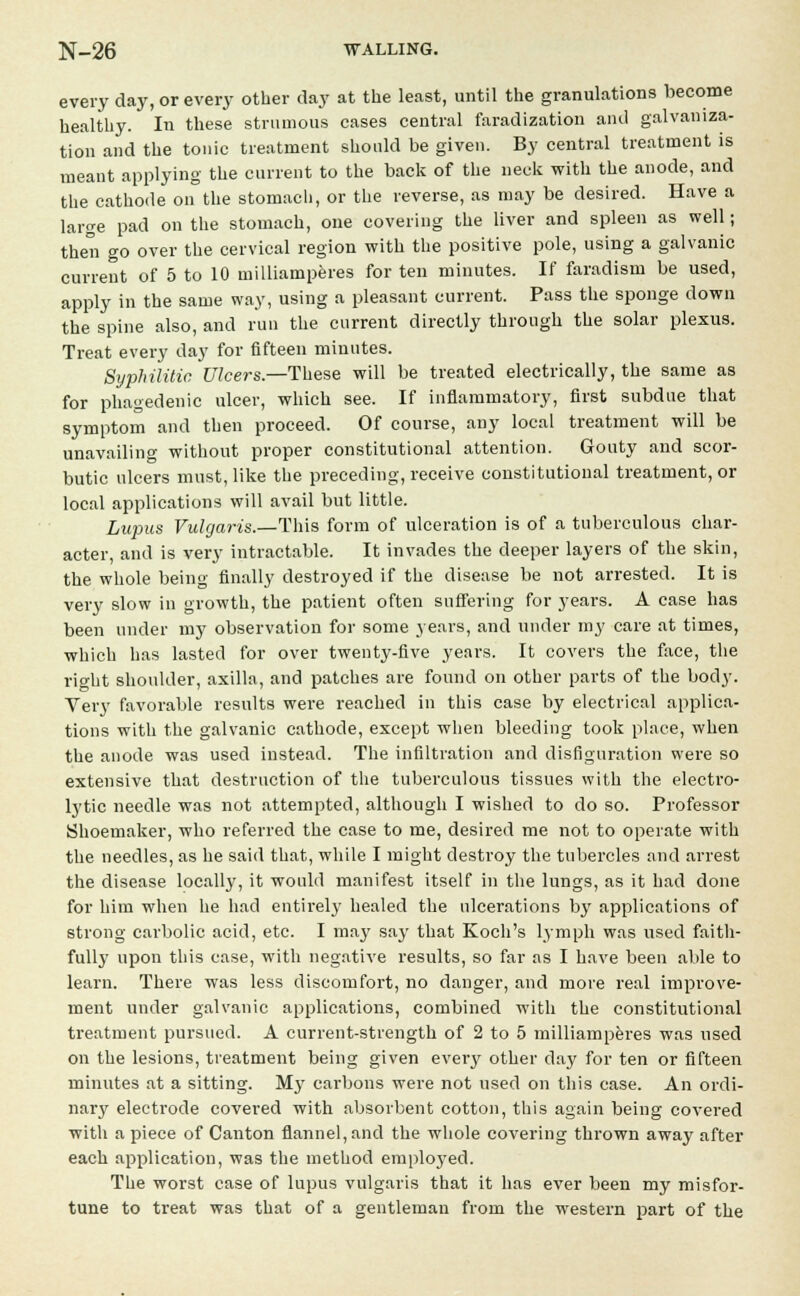 every day, or every other day at the least, until the granulations become healthy. In these strumous cases central faradization and galvaniza- tion and the tonic treatment should be given. By central treatment is meant applying the current to the back of the neck with the anode, and the cathode on the stomach, or the reverse, as may be desired. Have a large pad on the stomach, one covering the liver and spleen as well; then go over the cervical region with the positive pole, using a galvanic current of 5 to 10 milliamperes for ten minutes. If faradism be used, apply in the same way, using a pleasant current. Pass the sponge down the spine also, and run the current directly through the solar plexus. Treat every day for fifteen minutes. Syphilitic Ulcers.—These will be treated electrically, the same as for phagedenic ulcer, which see. If inflammatory, first subdue that symptom and then proceed. Of course, any local treatment will be unavailing without proper constitutional attention. Gouty and scor- butic ulcers must, like the preceding, receive constitutional treatment, or local applications will avail but little. Lupus Vulgaris.—This form of ulceration is of a tuberculous char- acter, and is very intractable. It invades the deeper layers of the skin, the whole being finally destroyed if the disease be not arrested. It is very slow in growth, the patient often suffering for years. A case has been under my observation for some years, and under my care at times, which has lasted for over twenty-five years. It covers the face, the right shoulder, axilla, and patches are found on other parts of the body. Very favorable results were reached in this case by electrical applica- tions with the galvanic cathode, except when bleeding took place, when the anode was used instead. The infiltration and disfiguration were so extensive that destruction of the tuberculous tissues with the electro- lytic needle was not attempted, although I wished to do so. Professor Shoemaker, who referred the case to me, desired me not to operate with the needles, as he said that, while I might destroy the tubercles and arrest the disease locally, it would manifest itself in the lungs, as it had clone for him when he had entirely healed the ulcerations by applications of strong carbolic acid, etc. I may say that Koch's lymph was used faith- fully upon this case, with negative results, so far as I have been able to learn. There was less discomfort, no danger, and more real improve- ment under galvanic applications, combined with the constitutional treatment pursued. A current-strength of 2 to 5 milliamperes was used on the lesions, treatment being given every other day for ten or fifteen minutes at a sitting. My carbons were not used on this case. An ordi- nary electrode covered with absorbent cotton, this again being covered with a piece of Canton flannel, and the whole covering thrown away after each application, was the method employed. The worst case of lupus vulgaris that it has ever been my misfor- tune to treat was that of a gentleman from the western part of the