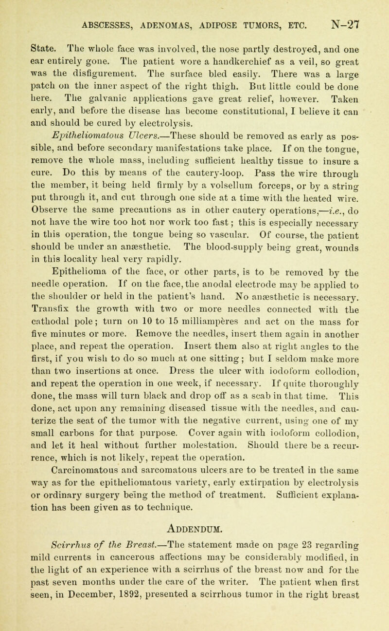 State. The whole face was involved, the nose partly destroyed, and one ear entirely gone. The patient wore a handkerchief as a veil, so great was the disfigurement. The surface bled easily. There was a large patch on the inner aspect of the right thigh. But little could be done here. The galvanic applications gave great relief, however. Taken early, and before the disease has become constitutional, I believe it can and should be cured by electrolysis. Epitheliomatous Ulcers.—These should be removed as early as pos- sible, and before secondary manifestations take place. If on the tongue, remove the whole mass, including sufficient healthy tissue to insure a cure. Do this by means of the cautery-loop. Pass the wire through the member, it being held firmly by a volsellum forceps, or by a string put through it, and cut through one side at a time with the heated wire. Observe the same precautions as in other cautery operations,—i.e., do not have the wire too hot nor work too fast; this is especially necessaiy in this operation, the tongue being so vascular. Of course, the patient should be under an anaesthetic. The blood-supply being great, wounds in this locality heal very rapidly. Epithelioma of the face, or other parts, is to be removed by the needle operation. If on the face, the anodal electrode maj' be applied to the shoulder or held in the patient's hand. No anaesthetic is necessary. Transfix the growth with two or more needles connected with the cathodal pole; turn on 10 to 15 milliamperes and act on the mass for five minutes or more. Remove the needles, insert them again in another place, and repeat the operation. Insert them also at right angles to the first, if you wish to do so much at one sitting; but I seldom make more than two insertions at once. Dress the ulcer with iodoform collodion, and repeat the operation in one week, if necessary. If quite thoroughly done, the mass will turn black and drop off as a scab in that time. This done, act upon an}' remaining diseased tissue with the needles, and cau- terize the seat of the tumor with the negative current, using one of my small carbons for that purpose. Cover again with iodoform collodion, and let it heal without further molestation. Should there be a recur- rence, which is not likely, repeat the operation. Carcinomatous and sarcomatous ulcers are to be treated in the same way as for the epitheliomatous variety, earl}' extirpation by electrolysis or ordinary surgery being the method of treatment. Sufficient explana- tion has been given as to technique. Addendum. Scirrhus of the Breast.—The statement made on page 23 regarding mild currents in cancerous affections may be considerably modified, in the light of an experience with a scirrhus of the breast now and for the past seven months under the care of the writer. The patient when first seen, in December, 1892, presented a scirrhous tumor in the right breast