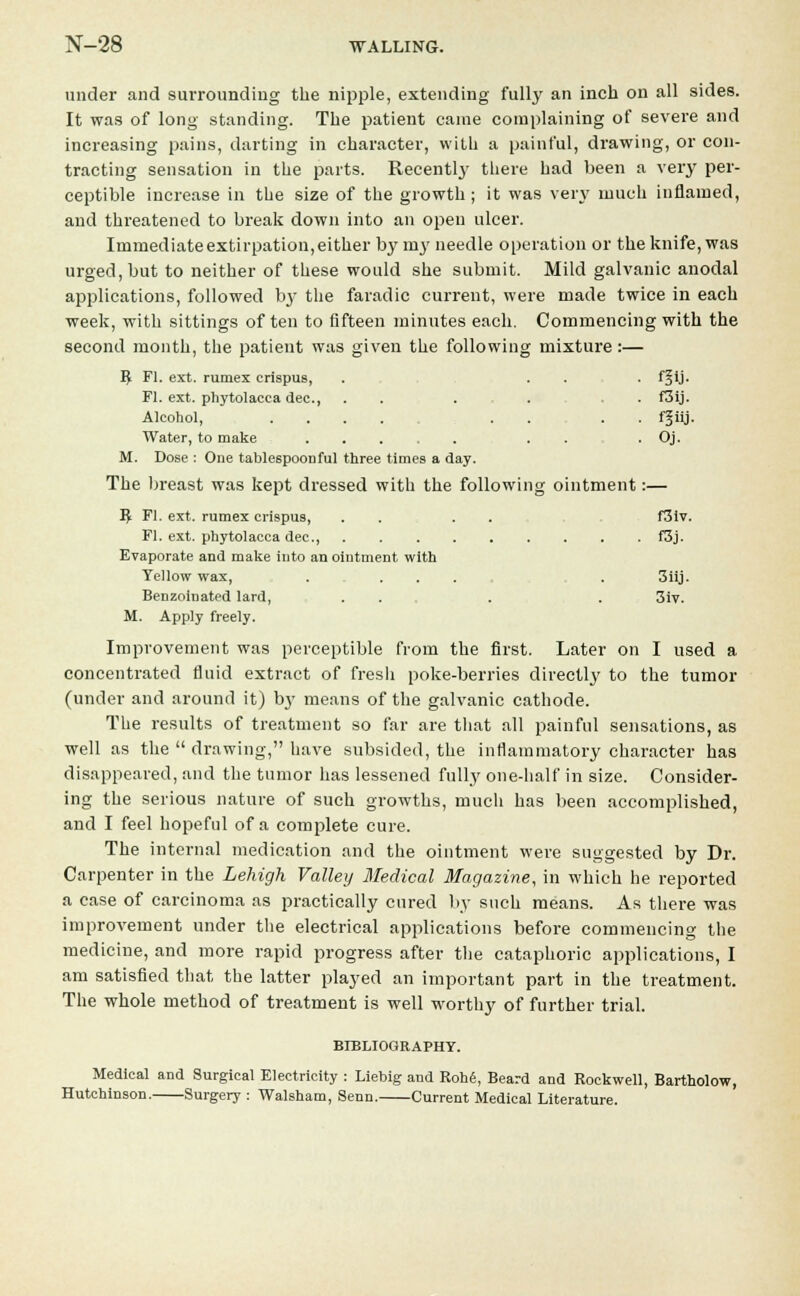 under and surrounding the nipple, extending fully an inch on all sides. It was of long standing. The patient came complaining of severe and increasing pains, darting in character, with a painful, drawing, or con- tracting sensation in the parts. Recentlj' there had been a very per- ceptible increase in the size of the growth; it was very much inflamed, and threatened to break down into an open ulcer. Immediate extirpation, either by nry needle operation or the knife, was urged, but to neither of these would she submit. Mild galvanic anodal applications, followed by the faradic current, were made twice in each week, with sittings often to fifteen minutes each. Commencing with the second month, the patient was given the following mixture :— ^ Fl. ext. rumex crispus, . . . . f^ij. Fl. ext. Phytolacca dec, . . ...... f3ij. Alcohol, .... . . . . f § iij - Water, to make .... Oj. M. Dose : One tablespoonful three times a day. The breast was kept dressed with the following ointment:— I£ Fl. ext. rumex crispus, . . . . f3tv. Fl. ext. Phytolacca dec, f3j. Evaporate and make into an ointment with Yellow wax, .... . 3iij. Benzoinated lard, ... . . 3iv. M. Apply freely. Improvement was perceptible from the first. Later on I used a concentrated fluid extract of fresh poke-berries directly to the tumor (under and around it) by means of the galvanic cathode. The results of treatment so far are that all painful sensations, as well as the  drawing, have subsided, the inflammatory character has disappeared, and the tumor has lessened fully one-half in size. Consider- ing the serious nature of such growths, much has been accomplished, and I feel hopeful of a complete cure. The internal medication and the ointment were suggested by Dr. Carpenter in the Lehigh Valley Medical Magazine, in which he reported a case of carcinoma as practically cured by such means. As there was improvement under the electrical applications before commencing the medicine, and more rapid progress after the cataphoric applications, I am satisfied that the latter played an important part in the treatment. The whole method of treatment is well worthy of further trial. BIBLIOGRAPHY. Medical and Surgical Electricity : Liebig and Kohe, Beard and Rockwell, Bartholow, Hutchinson. Surgery : Walsham, Senn. Current Medical Literature.