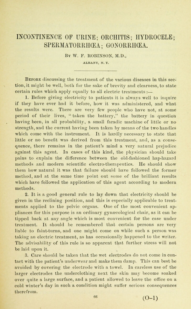 INCONTINENCE OF URINE; ORCHITIS; HYDROCELE; SPERMATORRHOEA; GONORRHOEA. By W. F. ROBINSON, M.D., ALBANY, N. Y. Before discussing the treatment of the various diseases in this sec- tion, it might be well, both for the sake of brevity and clearness, to state certain rules which apply equally to all electric treatments :— 1. Before giving electricity to patients it is always well to inquire if they have ever had it before, how it was administered, and what the results were. There are very few people who have not, at some period of their lives, taken the battery, the battery in question having been, in all probability, a small faradic machine of little or no strength, and the current having been taken by means of the two handles which come with the instrument. It is hardly necessary to state that little or no benefit was derived from this treatment, and, as a conse- quence, there remains in the patient's mind a very natural prejudice against this agent. In cases of this kind, the physician should take pains to explain the difference between the old-fashioned hap-hazard methods and modern scientific electro-therapeutics. He should show them how natural it was that failure should have followed the former method, and at the same time point out some of the brilliant results which have followed the application of this agent according to modern methods. 2. It is a good general rule to lay down that electricity should be given in the reclining position, and this is especially applicable to treat- ments applied to the pelvic organs. One of the most convenient ap- pliances for this purpose is an ordinary gynaecological chair, as it can be tipped back at any angle which is most convenient for the case under treatment. It should be remembered that certain persons are very liable to faint-turns, and one might come on while such a person was taking an electric treatment, as has occasionally happened to the writer. The advisability of this rule is so apparent that further stress will not be laid upon it. 3. Care should be taken that the wet electrodes do not come in con- tact with the patient's underwear and make them damp. This can best be avoided by covering the electrode with a towel. In careless use of the larger electi'odes the underclothing next the skin may become soaked over quite a large surface, and a patient allowed to leave the office on a cold winter's day in such a condition might suffer serious consequences therefrom. 66 (0-1)