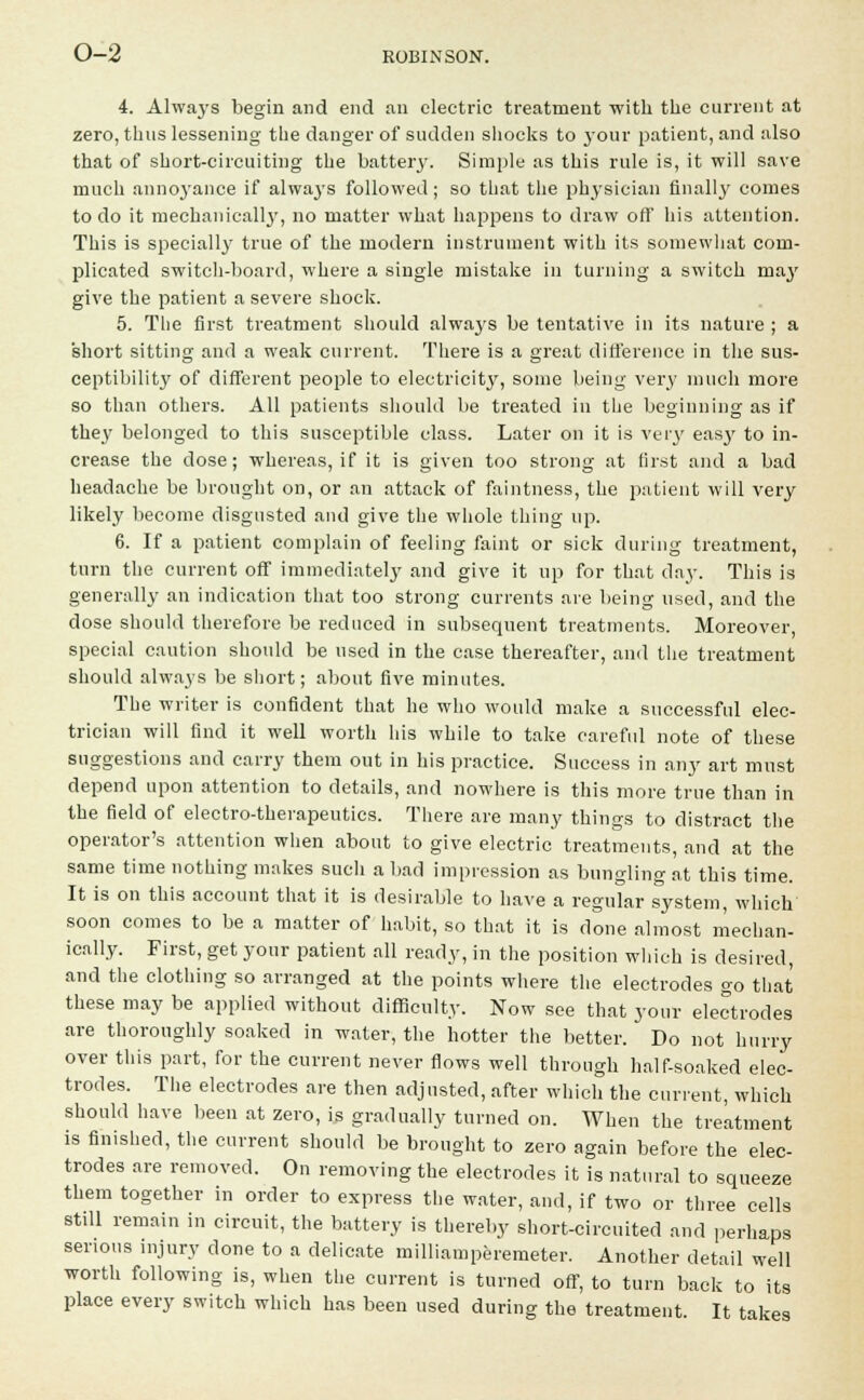4. Always begin and end an electric treatment with the current at zero, thus lessening the danger of sudden shocks to your patient, and also that of short-circuiting the battery. Simple as this rule is, it will save much annoyance if always followed; so that the physician finally comes to do it mechanically, no matter what happens to draw off his attention. This is specially true of the modern instrument with its somewhat com- plicated switch-board, where a single mistake in turning a switch majr give the patient a severe shock. 5. The first treatment should alwa3rs be tentative in its nature ; a short sitting and a weak current. There is a great difference in the sus- ceptibility of different people to electricity, some being very much more so than others. All patients should be treated in the beginning as if they belonged to this susceptible class. Later on it is very easjr to in- crease the dose; whereas, if it is given too strong at first and a bad headache be brought on, or an attack of faintness, the patient will very likely become disgusted and give the whole thing up. 6. If a patient complain of feeling faint or sick during treatment, turn the current off immediately and give it up for that day. This is generally an indication that too strong currents are being used, and the dose should therefore be reduced in subsequent treatments. Moreover, special caution should be used in the case thereafter, and the treatment should always be short; about five minutes. The writer is confident that he who would make a successful elec- trician will find it well worth his while to take careful note of these suggestions and carry them out in his practice. Success in any art must depend upon attention to details, and nowhere is this more true than in the field of electro-therapeutics. There are many things to distract the operator's attention when about to give electric treatments, and at the same time nothing makes such a bad impression as bungling at this time. It is on this account that it is desirable to have a regular system, which' soon comes to be a matter of habit, so that it is done almost mechan- ically. First, get your patient all ready, in the position which is desired, and the clothing so arranged at the points where the electrodes go that these may be applied without difficulty. Now see that your electrodes are thoroughly soaked in water, the hotter the better. Do not hurry over this part, for the current never flows well through half-soaked elec- trodes. The electrodes are then adjusted, after winch the current, which should have been at zero, is gradually turned on. When the treatment is finished, the current should be brought to zero again before the elec- trodes are removed. On removing the electrodes it is natural to squeeze them together in order to express the water, and, if two or three cells still remain in circuit, the battery is thereby short-circuited and perhaps serious injury done to a delicate milliamperemeter. Another detail well worth following is, when the current is turned off, to turn back to its place every switch which has been used during the treatment. It takes