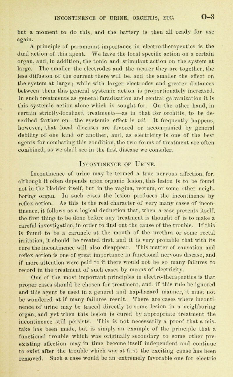 but a moment to do this, and the battery is then all ready for use again. A principle of paramount importance in electro-therapeutics is the dual action of this agent. We have the local specific action on a certain organ, and, in addition, the tonic and stimulant action on the system at large. The smaller the electrodes and the nearer they are together, the less diffusion of the current there will be, and the smaller the effect on the system at large; while with larger electrodes and greater distances between them this general systemic action is proportionately increased. In such treatments as general faradization and central galvanization it is this systemic action alone which is sought for. On the other hand, in certain strictly-localized treatments—as in that for orchitis, to be de- scribed farther on—the systemic effect is nil. It frequently happens, however, that local diseases are favored or accompanied by general debility of one kind or another, and, as electricity is one of the best agents for combating this condition, the two forms of treatment are often combined, as we shall see in the first disease we consider. Incontinence of Urine. Incontinence of urine may be termed a true nervous affection, for, although it often depends upon organic lesion, this lesion is to be found not in the bladder itself, but in the vagina, rectum, or some other neigh- boring organ. In such cases the lesion produces the incontinence by reflex action. As this is the real character of very many cases of incon- tinence, it follows as a logical deduction that, when a case presents itself, the first thing to be done before any treatment is thought of is to make a careful investigation, in order to find out the cause of the trouble. If this is found to be a caruncle at the mouth of the urethra or some rectal irritation, it should be treated first, and it is very probable that with its cure the incontinence will also disappear. This matter of causation and reflex action is one of great importance in functional nervous disease, and if more attention were paid to it there would not be so many failures to record in the treatment of such cases by means of electricity. One of the most important principles in electro-therapeutics is that proper cases should be chosen for treatment, and, if this rule be ignored and tliis agent be used in a generel and hap-hazard manner, it must not be wondered at if many failures result. There are cases where inconti- nence of urine may be traced directly to some lesion in a neighboring organ, and yet when this lesion is cured by appropriate treatment the incontinence still persists. This is not necessarily a proof that a mis- take has been made, but is simply an example of the principle that a functional trouble which was originally secondary to some other pre- existing affection may in time become itself independent and continue to exist after the trouble which was at first the exciting cause has been removed. Such a case would be an extremely favorable one for electric