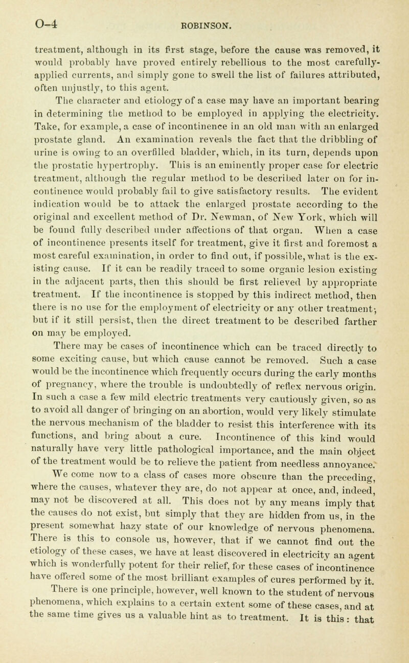 treatment, although in its first stage, before the cause was removed, it would probably have proved entirely rebellious to the most carefully- applied currents, and simply gone to swell the list of failures attributed, often unjustly, to this agent. The character and etiology of a case may have an important bearing in determining the method to be employed in applying the electricity. Take, for example, a case of incontinence in an old man with an enlarged prostate gland. An examination reveals the fact that the dribbling of urine is owing to an overfilled bladder, which, in its turn, depends upon the prostatic hypertrophy. This is an eminently proper case for electric treatment, although the regular method to be described later on for in- continence would probably fail to give satisfactory results. The evident indication would be to attack the enlarged prostate according to the original and excellent method of Dr. Newman, of New York, which will be found fully described under affections of that organ. When a case of incontinence presents itself for treatment, give it first and foremost a most careful examination, in order to find out, if possible, what is the ex- isting cause. If it can be readily traced to some organic lesion existing in the adjacent parts, then this should be first relieved by appropriate treatment. If the incontinence is stopped by this indirect method, then there is no use for the employment of electricity or any other treatment- but if it still persist, then the direct treatment to be described farther on may be employed. There may be cases of incontinence which can be traced directly to some exciting cause, but which cause cannot be removed. Such a case would be the incontinence which frequently occurs during the early months of pregnancy, where the trouble is undoubtedly of reflex nervous origin. In such a case a few mild electric treatments very cautiously given, so as to avoid all danger of bringing on an abortion, would very likely stimulate the nervous mechanism of the bladder to resist this interference with its functions, and bring about a cure. Incontinence of this kind would naturally have very little pathological importance, and the main object of the treatment would be to relieve the patient from needless annoyance. We come now to a class of cases more obscure than the preceding, where the causes, whatever they are, do not appear at once, and, indeed, may not be discovered at all. This does not by any means imply that the causes do not exist, but simply that they are hidden from us, in the present somewhat hazy state of our knowledge of nervous phenomena. There is this to console us, however, that if we cannot find out the etiology of these cases, we have at least discovered in electricity an agent which is wonderfully potent for their relief, for these cases of incontinence have offered some of the most brilliant examples of cures performed by it. There is one principle, however, well known to the student of nervous phenomena, which explains to a certain extent some of these cases, and at the same time gives us a valuable hint as to treatment. It is this : that