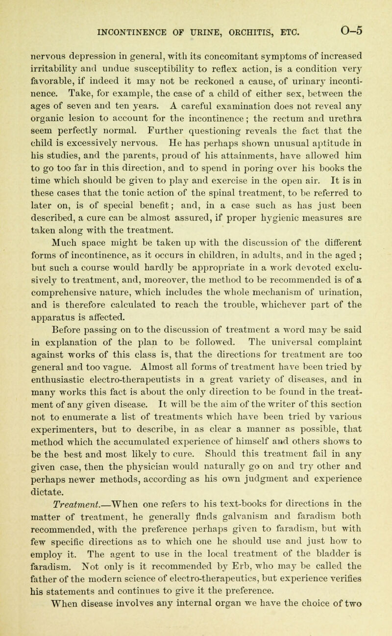 nervous depression in general, with its concomitant symptoms of increased irritability and undue susceptibility to reflex action, is a condition very favorable, if indeed it may not be reckoned a cause, of urinary inconti- nence. Take, for example, the case of a child of either sex, between the ages of seven and ten years. A careful examination does not reveal any organic lesion to account for the incontinence; the rectum and urethra seem perfectly normal. Further questioning reveals the fact that the child is excessively nervous. He has perhaps shown unusual aptitude in his studies, and the parents, proud of his attainments, have allowed him to go too far in this direction, and to spend in poring over his books the time which should be given to play and exercise in the open air. It is in these cases that the tonic action of the spinal treatment, to be referred to later on, is of special benefit; and, in a case such as has just been described, a cure can be almost assured, if proper hygienic measures are taken along with the treatment. Much space might be taken up with the discussion of the different forms of incontinence, as it occurs in children, in adults, and in the aged ; but such a course would hardly be appropriate in a work devoted exclu- sively to treatment, and, moreover, the method to be recommended is of a comprehensive nature, which includes the whole mechanism of urination, and is therefore calculated to reach the trouble, whichever part of the apparatus is affected. Before passing on to the discussion of treatment a word may be said in explanation of the plan to be followed. The universal complaint against works of this class is, that the directions for treatment are too general and too vague. Almost all forms of treatment have been tried by enthusiastic electro-therapeutists in a great variety of diseases, and in many works this fact is about the only direction to be found in the treat- ment of any given disease. It will be the aim of the writer of this section not to enumerate a list of treatments which have been tried by various experimenters, but to describe, in as clear a manner as possible, that method which the accumulated experience of himself and others shows to be the best and most likely to cure. Should this treatment fail in any given case, then the physician would naturall}' go on and try other and perhaps newer methods, according as his own judgment and experience dictate. Treatment.—When one refers to his text-books for directions in the matter of treatment, he generally finds galvanism and faradism both recommended, with the preference perhaps given to faradism, but with few specific directions as to which one he should use and just how to employ it. The agent to use in the local treatment of the bladder is faradism. Not only is it recommended by Erb, who may be called the father of the modern science of electro-therapeutics, but experience verifies his statements and continues to give it the preference. When disease involves any internal organ we have the choice of two