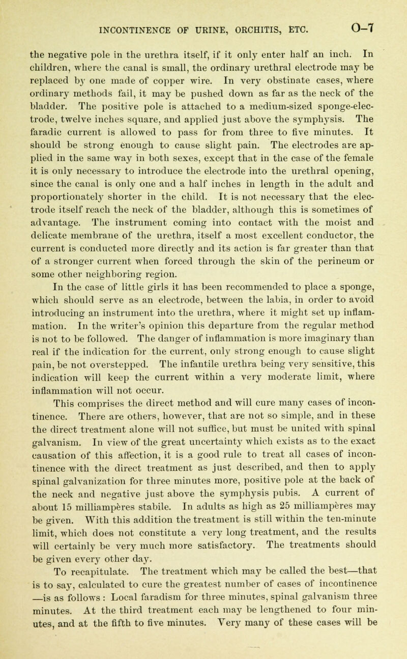 the negative pole in the urethra itself, if it only enter half an inch. In children, where the canal is small, the ordinary urethral electrode may be replaced by one made of copper wire. In very obstinate cases, where ordinary methods fail, it may be pushed down as far as the neck of the bladder. The positive pole is attached to a medium-sized sponge-elec- trode, twelve inches square, and applied just above the symphysis. The faradic current is allowed to pass for from three to five minutes. It should be strong enough to cause slight pain. The electrodes are ap- plied in the same way in both sexes, except that in the case of the female it is only necessary to introduce the electrode into the urethral opening, since the canal is only one and a half inches in length in the adult and proportionately shorter in the child. It is not necessary that the elec- trode itself reach the neck of the bladder, although this is sometimes of advantage. The instrument coming into contact with the moist and delicate membrane of the urethra, itself a most excellent conductor, the current is conducted more directly and its action is far greater than that of a stronger current when forced through the skin of the perineum or some other neighboring region. In the case of little girls it has been recommended to place a sponge, which should serve as an electrode, between the labia, in order to avoid introducing an instrument into the urethra, where it might set up inflam- mation. In the writer's opinion this departure from the regular method is not to be followed. The danger of inflammation is more imaginary than real if the indication for the current, only strong enough to cause slight pain, be not overstepped. The infantile urethra being very sensitive, this indication will keep the current within a very moderate limit, where inflammation will not occur. This comprises the direct method and will cure many cases of incon- tinence. There are others, however, that are not so simple, and in these the direct treatment alone will not suffice, but must be united with spinal galvanism. In view of the great uncertainty which exists as to the exact causation of this affection, it is a good rule to treat all cases of incon- tinence with the direct treatment as just described, and then to apply spinal galvanization for three minutes more, positive pole at the back of the neck and negative just above the symphysis pubis. A current of about 15 milliamperes stabile. In adults as high as 25 milliamperes may be given. With this addition the treatment is still within the ten-minute limit, which does not constitute a very long treatment, and the results will certainly be very much more satisfactory. The treatments should be given every other day. To recapitulate. The treatment which may be called the best;—that is to say, calculated to cure the greatest number of cases of incontinence is as follows : Local faradism for three minutes, spinal galvanism three minutes. At the third treatment each may be lengthened to four min- utes, and at the fifth to five minutes. Very many of these cases will be