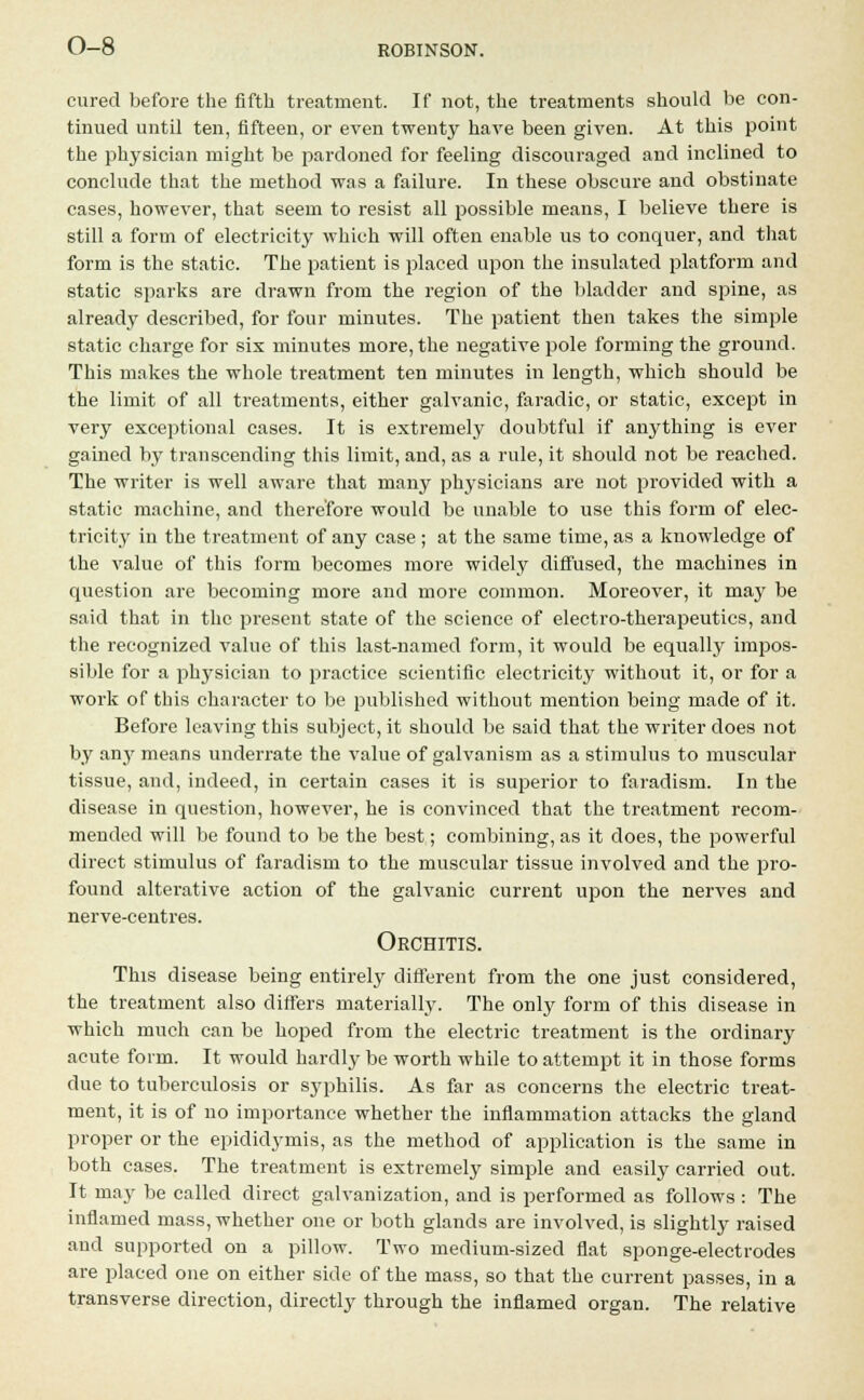 cured before the fifth treatment. If not, the treatments should be con- tinued until ten, fifteen, or even twenty have been given. At this point the physician might be pardoned for feeling discouraged and inclined to conclude that the method was a failure. In these obscure and obstinate cases, however, that seem to resist all possible means, I believe there is still a form of electricity which will often enable us to conquer, and that form is the static. The patient is placed upon the insulated platform and static sparks are drawn from the region of the bladder and spine, as already described, for four minutes. The patient then takes the simple static charge for sis minutes more, the negative pole forming the ground. This makes the whole treatment ten minutes in length, which should be the limit of all treatments, either galvanic, faradic, or static, except in very exceptional cases. It is extremely doubtful if anything is ever gained by transcending this limit, and, as a rule, it should not be reached. The writer is well aware that many physicians are not provided with a static machine, and therefore would be unable to use this form of elec- tricity in the treatment of any case ; at the same time, as a knowledge of the value of this form becomes more widely diffused, the machines in question are becoming more and more common. Moreover, it may be said that in the present state of the science of electro-therapeutics, and the recognized value of this last-named form, it would be equally impos- sible for a physician to practice scientific electricity without it, or for a work of this character to be published without mention being made of it. Before leaving this subject, it should be said that the writer does not by any means underrate the value of galvanism as a stimulus to muscular tissue, and, indeed, in certain cases it is superior to faradism. In the disease in question, however, he is convinced that the treatment recom- mended will be found to be the best; combining, as it does, the powerful direct stimulus of faradism to the muscular tissue involved and the pro- found alterative action of the galvanic current upon the nerves and nerve-centres. Orchitis. This disease being entirely different from the one just considered, the treatment also differs materially. The only form of this disease in which much can be hoped from the electric treatment is the ordinary acute form. It would hardly be worth while to attempt it in those forms due to tuberculosis or syphilis. As far as concerns the electric treat- ment, it is of no importance whether the inflammation attacks the gland proper or the epididymis, as the method of application is the same in both cases. The treatment is extremely simple and easily carried out. It may be called direct galvanization, and is performed as follows : The inflamed mass, whether one or both glands are involved, is slightly raised and supported on a pillow. Two medium-sized flat sponge-electrodes are placed one on either side of the mass, so that the current passes, in a transverse direction, directly through the inflamed organ. The relative