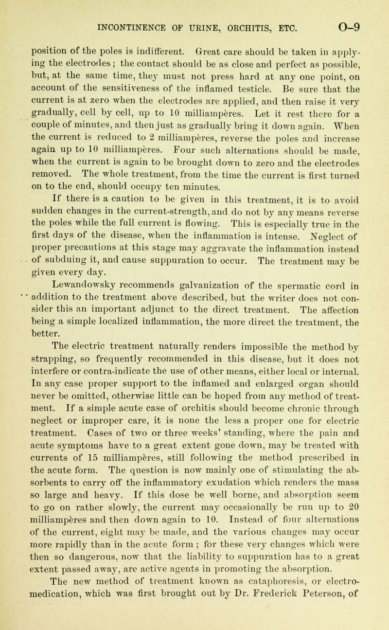 position of the poles is indifferent. Great care should be taken in apply- ing the electrodes ; the contact should be as close and perfect as possible, but, at the same time, they must not press hard at any one point, on account of the sensitiveness of the inflamed testicle. Be sure that the current is at zero when the electrodes are applied, and then raise it very gradually, cell by cell, up to 10 milliamperes. Let it rest there for a couple of minutes, and then just as gradually bring it down again. When the current is reduced to 2 milliamperes, reverse the poles and increase again up to 10 milliamperes. Four such alternations should be made, when the current is again to be brought down to zero and the electrodes removed. The whole treatment, from the time the current is first turned on to the end, should occupy ten minutes. If there is a caution to be given in this treatment, it is to avoid sudden changes in the current-strength, and do not by any means reverse the poles while the full current is flowing. This is especially true in the first days of the disease, when the inflammation is intense. Neglect of proper precautions at this stage may aggravate the inflammation instead . of subduing it, and cause suppuration to occur. The treatment may be given every day. Lewandowsky recommends galvanization of the spermatic cord in ■ addition to the treatment above described, but the writer does not con- sider this an important adjunct to the direct treatment. The affection being a simple localized inflammation, the more direct the treatment, the better. The electric treatment naturally renders impossible the method by strapping, so frequently recommended in this disease, but it does not interfere or contra-indicate the use of other means, either local or internal. In any case proper support to the inflamed and enlarged organ should never be omitted, otherwise little can be hoped from any method of treat- ment. If a simple acute case of orchitis should become chronic through neglect or improper care, it is none the less a proper one for electric treatment. Cases of two or three weeks' standing, where the pain and acute symptoms have to a great extent gone down, may be treated with currents of 15 milliamperes, still following the method prescribed in the acute form. The question is now mainly one of stimulating the ab- sorbents to carry off the inflammatory exudation which renders the mass so large and heavy. If this dose be well borne, and absorption seem to go on rather slowly, the current may occasionally be run up to 20 milliamperes and then down again to 10. Instead of four alternations of the current, eight ma}' be made, and the various changes may occur more rapidly than in the acute form ; for these very changes which were then so dangerous, now that the liability to suppuration has to a great extent passed away, are active agents in promoting the absorption. The new method of treatment known as cataphoresis, or electro- medication, which was first brought out by Dr. Frederick Peterson, of