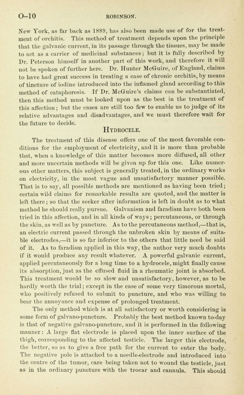 New York, as far back as 1889, has also been made use of for the treat- ment of orchitis. This method of treatment depends upon the principle that the galvanic current, in its passage through the tissues, ma}' be made to act as a carrier of medicinal substances; but it is fully described by Dr. Peterson himself in another part of this work, and therefore it will not be spoken of further here. Dr. Hunter McGuire, of England, claims to have had great success in treating a case of chronic orchitis, by means of tincture of iodine introduced into the inflamed gland according to this method of cataphoresis. If Dr. McG-uire's claims can be substantiated, then this method must be looked upon as the best in the treatment of this affection; but the cases are still too few to enable us to judge of its relative advantages and disadvantages, and we must therefore wait for the future to decide. Hydrocele. The treatment of this disease offers one of the most favorable con- ditions for the employment of electricity, and it is more than probable that, when a knowledge of this matter becomes more diffused, all other and more uncertain methods will be given up for this one. Like numer- ous other matters, this subject is generally treated, in the ordinary works on electricity, in the most vague and unsatisfactory manner possible. That is to say, all possible methods are mentioned as having been tried; certain wild claims for remarkable results are quoted, and the matter is left there; so that the seeker after information is left in doubt as to what method he should really pursue. Galvanism and faradism have both been tried in this affection, and in all kinds of ways ; percutaneous, or through the skin, as well as by puncture. As to the percutaneous method,—that is, an electric current passed through the unbroken skin by means of suita- ble electrodes,—it is so far inferior to the others that little need be said of it. As to faradism applied in this way, the author very much doubts if it would produce any result whatever. A powerful galvanic current, applied percutaneously for a long time to a hydrocele, might finally cause its absorption, just as the effused fluid in a rheumatic joint is absorbed. This treatment would be so slow and unsatisfactory, however, as to be hardly worth the trial; except in the case of some very timorous mortal, who positively refused to submit to puncture, and who was willing to bear the annoyance and expense of prolonged treatment. The only method which is at all satisfactory or worth considering is some form of galvano-puncture. Probably the best method known to-day is that of negative galvano-puncture, and it is performed in the following manner: A large flat electrode is placed upon the inner surface of the thigh, corresponding to the affected testicle. The larger this electrode, the better, so as to give a free path for the current to enter the bod}'. The negative pole is attached to a needle-electrode and introduced into the centre of the tumor, care being taken not to wound the testicle, just as in the ordinary puncture with the trocar and cannula. This should