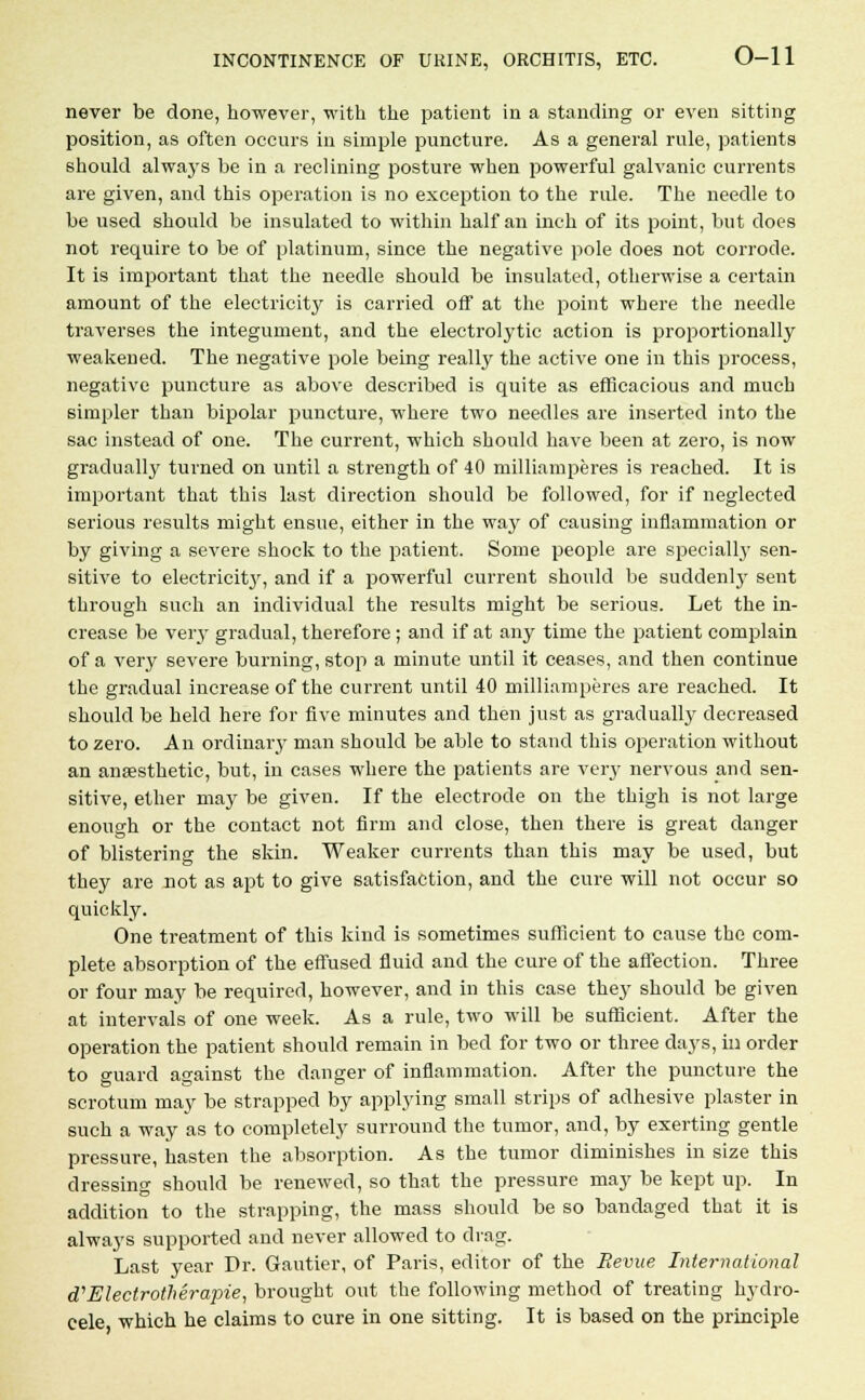 never be done, however, with the patient in a standing or even sitting position, as often occurs in simple puncture. As a general rule, patients should always be in a reclining posture when powerful galvanic currents are given, and this operation is no exception to the rule. The needle to be used should be insulated to within half an inch of its point, but does not require to be of platinum, since the negative pole does not corrode. It is important that the needle should be insulated, otherwise a certain amount of the electricity is carried off at the point where the needle traverses the integument, and the electrolytic action is proportionally weakened. The negative pole being really the active one in this process, negative puncture as above described is quite as efficacious and much simpler than bipolar puncture, where two needles are inserted into the sac instead of one. The current, which should have been at zero, is now gradually turned on until a strength of 40 milliamperes is reached. It is important that this last direction should be followed, for if neglected serious results might ensue, either in the way of causing inflammation or by giving a severe shock to the patient. Some people are specialty sen- sitive to electricity, and if a powerful current should be suddenly sent through such an individual the results might be serious. Let the in- crease be very gradual, therefore ; and if at any time the patient complain of a very severe burning, stop a minute until it ceases, and then continue the gradual increase of the current until 40 milliamperes are reached. It should be held here for five minutes and then just as gradually decreased to zero. An ordinary man should be able to stand this operation without an anaesthetic, but, in cases where the patients are very nervous and sen- sitive, ether may be given. If the electrode on the thigh is not large enough or the contact not firm and close, then there is great danger of blistering the skin. Weaker currents than this may be used, but they are not as apt to give satisfaction, and the cure will not occur so quickly. One treatment of this kind is sometimes sufficient to cause the com- plete absorption of the effused fluid and the cure of the affection. Three or four may be required, however, and in this case they should be given at intervals of one week. As a rule, two will be sufficient. After the operation the patient should remain in bed for two or three days, in order to guard against the danger of inflammation. After the puncture the scrotum may be strapped by applying small strips of adhesive plaster in such a way as to completely surround the tumor, and, by exerting gentle pressure, hasten the absorption. As the tumor diminishes in size this dressing should be renewed, so that the pressure may be kept up. In addition to the strapping, the mass should be so bandaged that it is always supported and never allowed to drag. Last year Dr. Gautier, of Paris, editor of the Revue International cTElectrothera'pie, brought out the following method of treating hydro- cele which he claims to cure in one sitting. It is based on the principle