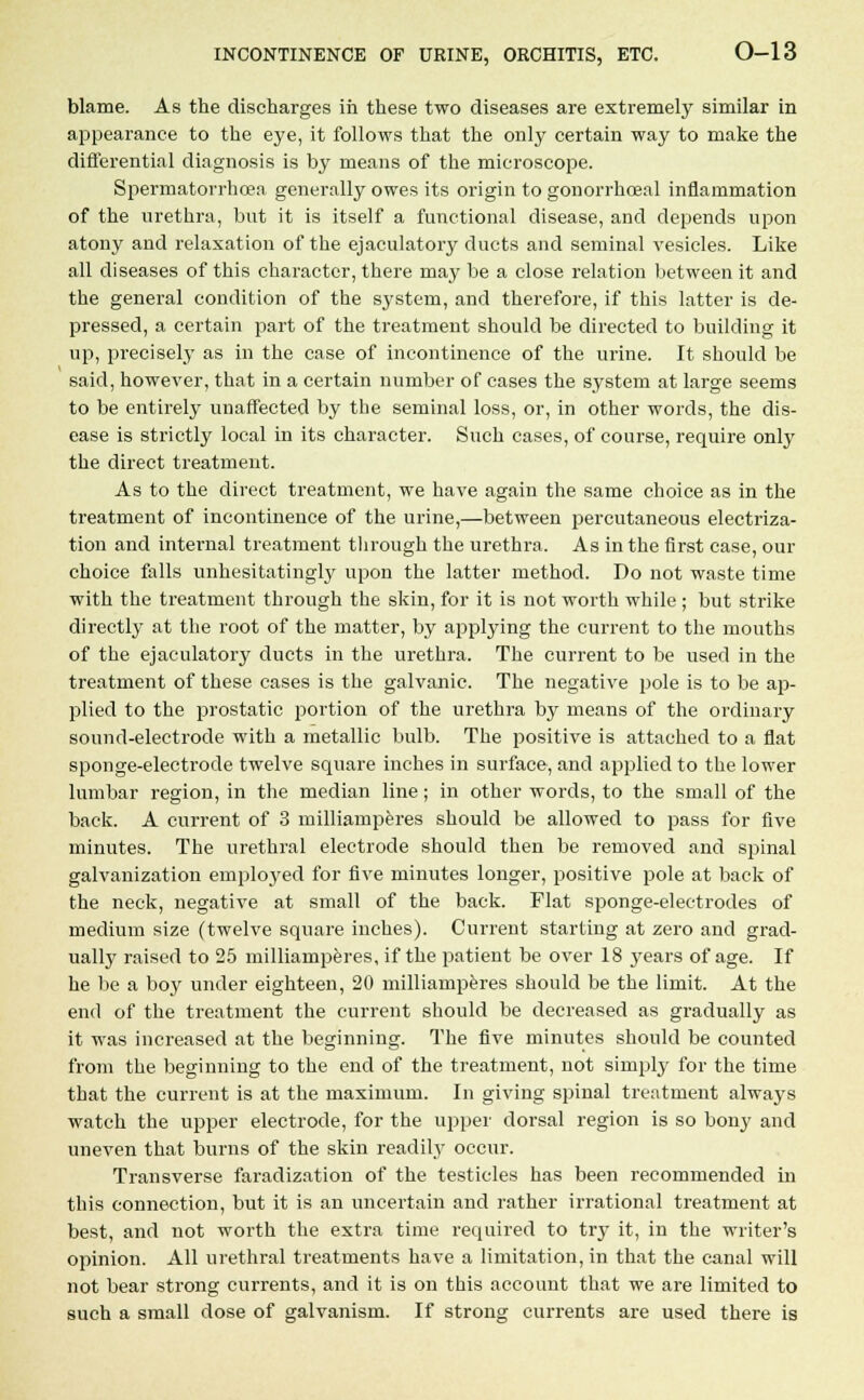 blame. As the discharges in these two diseases are extremely similar in appearance to the eye, it follows that the only certain way to make the differential diagnosis is by means of the microscope. Spermatorrhoea generally owes its origin to gonorrhceal inflammation of the urethra, but it is itself a functional disease, and depends upon atony and relaxation of the ejaculatory ducts and seminal vesicles. Like all diseases of this character, there may be a close relation between it and the general condition of the system, and therefore, if this latter is de- pressed, a certain part of the treatment should be directed to building it up, precisely as in the case of incontinence of the urine. It should be said, however, that in a certain number of cases the system at large seems to be entirely unaffected by the seminal loss, or, in other words, the dis- ease is strictly local in its character. Such cases, of course, require only the direct treatment. As to the direct treatment, we have again the same choice as in the treatment of incontinence of the urine,—between percutaneous electriza- tion and internal treatment through the urethra. As in the first case, our choice falls unhesitatingly upon the latter method. Do not waste time with the treatment through the skin, for it is not worth while ; but strike directly at the root of the matter, by applying the current to the mouths of the ejaculatory ducts in the urethra. The current to be used in the treatment of these cases is the galvanic. The negative pole is to be ap- plied to the prostatic portion of the urethra by means of the ordinary sound-electrode with a metallic bulb. The positive is attached to a fiat sponge-electrode twelve square inches in surface, and applied to the lower lumbar region, in the median line; in other words, to the small of the back. A current of 3 milliamperes should be allowed to pass for five minutes. The urethral electrode should then be removed and spinal galvanization employed for five minutes longer, positive pole at back of the neck, negative at small of the back. Plat sponge-electrodes of medium size (twelve square iuches). Current starting at zero and grad- ually raised to 25 milliamperes, if the patient be over 18 years of age. If he be a boy under eighteen, 20 milliamperes should be the limit. At the end of the treatment the current should be decreased as gradually as it was increased at the beginning. The five minutes should be counted from the beginning to the end of the treatment, not simply for the time that the current is at the maximum. In giving spinal treatment always watch the upper electrode, for the upper dorsal region is so bony and uneven that burns of the skin readily occur. Transverse faradization of the testicles has been recommended in this connection, but it is an uncertain and rather irrational treatment at best, and not worth the extra time required to try it, in the writer's opinion. All urethral treatments have a limitation, in that the canal will not bear strong currents, and it is on this account that we are limited to such a small dose of galvanism. If strong currents are used there is