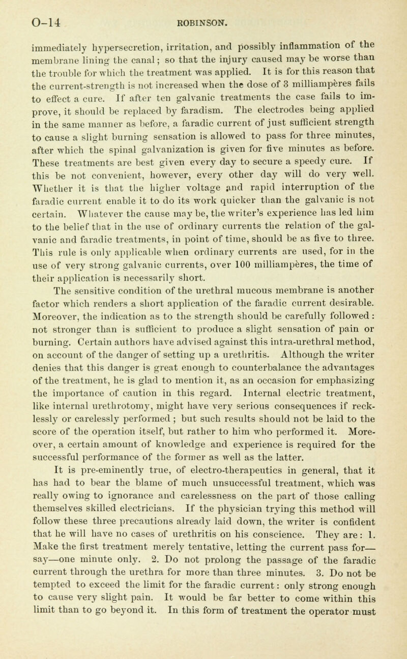 immediately hypersecretion, irritation, and possibly inflammation of the membrane lining the canal; so that the injury caused maybe worse than the trouble for which the treatment was applied. It is for this reason that the current-strength is not increased when the dose of 3 milliamperes fails to effect a cure. If after ten galvanic treatments the case fails to im- prove, it should be replaced by faradism. The electrodes being applied in the same manner as before, a faradic current of just sufficient strength to cause a slight burning sensation is allowed to pass for three minutes, after which the spinal galvanization is given for five minutes as before. These treatments are best given every day to secure a speedy cure. If this be not convenient, however, every other day will do very well. Whether it is that the higher voltage and rapid interruption of the faradic current enable it to do its work quicker than the galvanic is not certain. Whatever the cause maybe, the writer's experience has led him to the belief that in the use of ordinary currents the relation of the gal- vanic and faradic treatments, in point of time, should be as five to three. This rule is only applicable when ordinary currents are used, for in the use of very strong galvanic currents, over 100 milliamperes, the time of their application is necessarily short. The sensitive condition of the urethral mucous membrane is another factor which renders a short application of the faradic current desirable. Moreover, the indication as to the strength should be carefully followed : not stronger than is sufficient to produce a slight sensation of pain or burning. Certain authors have advised against this intra-urethral method, on account of the danger of setting up a urethritis. Although the writer denies that this danger is great enough to counterbalance the advantages of the treatment, he is glad to mention it, as an occasion for emphasizing the importance of caution in this regard. Internal electric treatment, like internal urethrotomy, might have very serious consequences if reck- lessly or carelessly performed ; but such results should not be laid to the score of the operation itself, but rather to him who performed it. More- over, a certain amount of knowledge and experience is required for the successful performance of the former as well as the latter. It is pre-eminently true, of electro-therapeutics in general, that it has had to bear the blame of much unsuccessful treatment, which was really owing to ignorance and carelessness on the part of those calling themselves skilled electricians. If the physician trying this method will follow these three precautions already laid down, the writer is confident that he will have no cases of urethritis on his conscience. They are : 1. Make the first treatment merely tentative, letting the current pass for say—one minute only. 2. Do not prolong the passage of the faradic current through the urethra for more than three minutes. 3. Do not be tempted to exceed the limit for the faradic current: only strong enough to cause very slight pain. It would be far better to come within this limit than to go beyond it. In this form of treatment the operator must