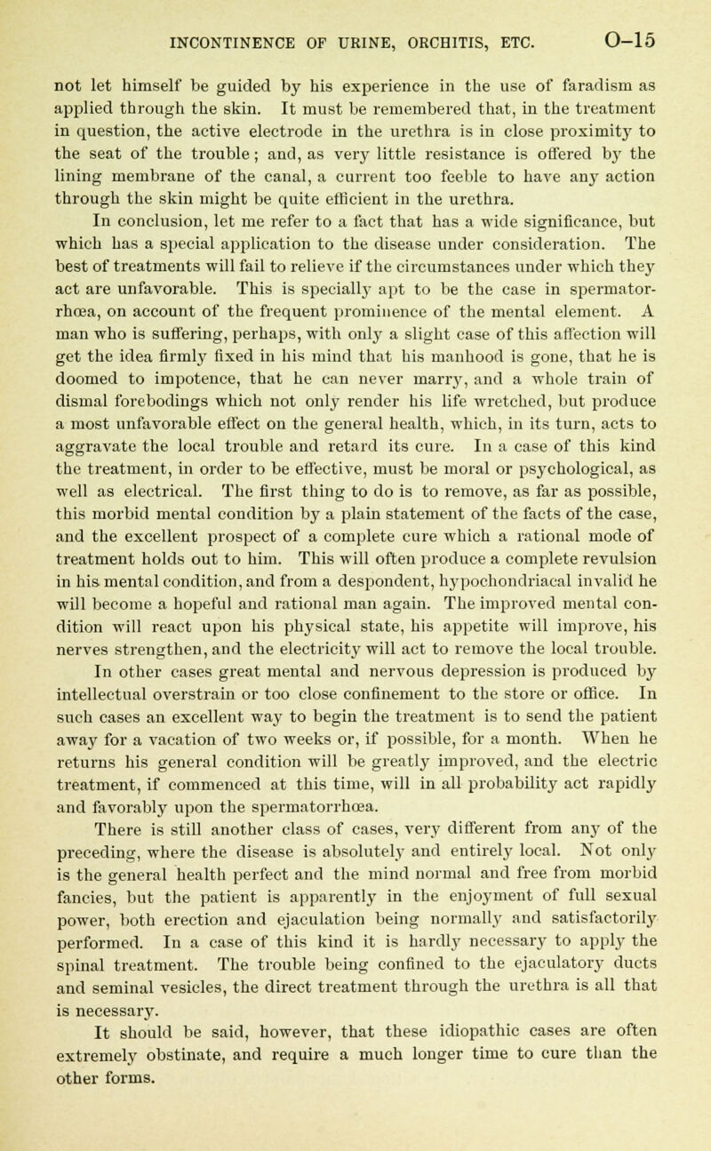not let himself be guided by his experience in the use of faradism as applied through the skin. It must be remembered that, in the treatment in question, the active electrode in the urethra is in close proximity to the seat of the trouble; and, as very little resistance is offered by the lining membrane of the canal, a current too feeble to have any action through the skin might be quite efficient in the urethra. In conclusion, let me refer to a fact that has a wide significance, but which has a special application to the disease under consideration. The best of treatments will fail to relieve if the circumstances under which they act are unfavorable. This is specially apt to be the case in spermator- rhoea, on account of the frequent prominence of the mental element. A man who is suffering, perhaps, with only a slight case of this affection will get the idea firmly fixed in his mind that his manhood is gone, that he is doomed to impotence, that he can never marry, and a whole train of dismal forebodings which not only render his life wretched, but produce a most unfavorable effect on the general health, which, in its turn, acts to aggravate the local trouble and retard its cure. In a case of this kind the treatment, in order to be effective, must be moral or psychological, as well as electrical. The first thing to do is to remove, as far as possible, this morbid mental condition by a plain statement of the facts of the case, and the excellent prospect of a complete cure which a rational mode of treatment holds out to him. This will often produce a complete revulsion in his mental condition, and from a despondent, hypochondriacal invalid he will become a hopeful and rational man again. The improved mental con- dition will react upon his physical state, his appetite will improve, his nerves strengthen, and the electricity will act to remove the local trouble. In other cases great mental and nervous depression is produced by intellectual overstrain or too close confinement to the store or office. In such cases an excellent way to begin the treatment is to send the patient away for a vacation of two weeks or, if possible, for a month. When he returns his general condition will be greatly improved, and the electric treatment, if commenced at this time, will in all probability act rapidly and favorably upon the spermatorrhoea. There is still another class of cases, very different from any of the preceding, where the disease is absolutely and entirely local. Not only is the general health perfect and the mind normal and free from morbid fancies, but the patient is apparently in the enjoyment of full sexual power, both erection and ejaculation being normally and satisfactorily performed. In a case of this kind it is hardly necessary to apply the spinal treatment. The trouble being confined to the ejaculatory ducts and seminal vesicles, the direct treatment through the urethra is all that is necessary. It should be said, however, that these idiopathic cases are often extremely obstinate, and require a much longer time to cure than the other forms.