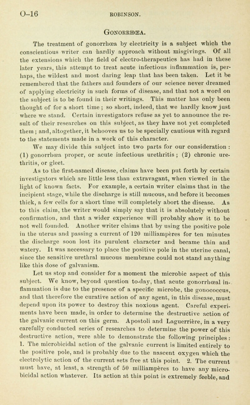 Gonorrhoea. The treatment of gonorrhoea by electricity is a subject which the conscientious writer can hardly approach without misgivings. Of all the extensions which the field of electro-therapeutics has had in these later years, this attempt to treat acute infectious inflammation is, per- haps, the wildest and most daring leap that has been taken. Let it be remembered that the fathers and founders of our science never dreamed of applying electricity in such forms of disease, and that not a word on the subject is to be found in their writings. This matter has only been thought of for a short time ; so short, indeed, that we hardly know just where we stand. Certain investigators refuse as yet to announce the re- sult of their researches on this subject, as they have not yet completed them ; and, altogether, it behooves us to be specially cautious with regard to the statements made in a work of this character. We may divide this subject into two parts for our consideration : (1) gonorrhoea proper, or acute infectious urethritis ; (2) chronic ure- thritis, or gleet. As to the first-named disease, claims have been put forth by certain investigators which are little less than extravagant, when viewed in the light of known facts. For example, a certain writer claims that in the incipient stage, while the discharge is still mucous, and before it becomes thick, a few cells for a short time will completely abort the disease. As to this claim, the writer would simply say that it is absolutely without confirmation, and that a wider experience will probably show it to be not well founded. Another writer claims that by using the positive pole in the uterus and passing a current of 120 milliamperes for ten minutes the discharge soon lost its purulent character and became thin and watery. It was necessary to place the positive pole in the uterine canal, since the sensitive urethral mucous membrane could not stand anything like this dose of galvanism. Let us stop and consider for a moment the microbic aspect of this subject. We know, beyond question to-day, that acute gonorrhceal in- flammation is due to the presence of a specific microbe, the oonoeoccus, and that therefore the curative action of any agent, in this disease, must depend upon its power to destroy this noxious agent. Careful experi- ments have been made, in order to determine the destructive action of the galvanic current on this germ. Apostoli and Laguerriere, in a very carefully conducted series of researches to determine the power of this destructive action, were able to demonstrate the following principles : 1. The microbicidal action of the galvanic current is limited entirely to the positive pole, and is probably due to the nascent oxygen which the electrolytic action of the current sets free at this point. 2. The current must have, at least, a strength of 50 milliamperes to have any micro- bicidal action whatever. Its action at this point is extremely feeble and
