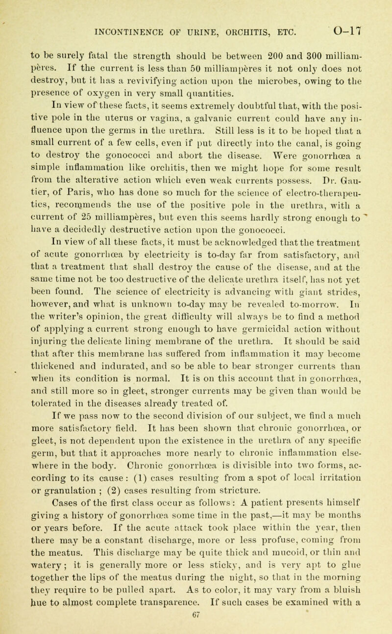 to be surely fatal the strength should be between 200 and 300 milliam- peres. If the current is less than 50 milliamperes it not only does not destroy, but it has a revivifying action upon the microbes, owing to the presence of oxygen in very small quantities. In view of these facts, it seems extremely doubtful that, with the posi- tive pole in the uterus or vagina, a galvanic current could have any in- fluence upon the germs in the urethra. Still less is it to be hoped that a small current of a few cells, even if put directly into the canal, is going to destroy the gonococci and abort the disease. Were gonorrhoea a simple inflammation like orchitis, then we might hope for some result from the alterative action which even weak currents possess. Dr. Gau- tier, of Paris, who has done so much for the science of electro-therapeu- tics, recommends the use of the positive pole in the urethra, with a current of 25 milliamperes, but even this seems hardly strong enough to ' have a decidedly destructive action upon the gonococci. In view of all these facts, it must be acknowledged that the treatment of acute gonorrhoea by electricity is to-day far from satisfactory, and that a treatment that shall destroy the cause of the disease, and at the same time not be too destructive of the delicate urethra itself, has not }-et been found. The science of eleetricitj' is advancing with giant strides, however, and what is unknown to-day ma}r be revealed tomorrow. In the writer's opinion, the great difficulty will always be to find a method of applying a current strong enough to have germicidal action without injuring the delicate lining membrane of the urethra. It should be said that after this membrane has suffered from inflammation it may become thickened and indurated, and so be able to bear stronger currents than when its condition is normal. It is on this account that in gonorrhoea, and still more so in gleet, stronger currents may be given than would be tolerated in the diseases already treated of. If we pass now to the second division of our subject, we find a much more satisfactory field. It has been shown that chronic gonorrhoea, or gleet, is not dependent upon the existence in the urethra of any specific germ, but that it approaches more nearly to chronic inflammation else- where in the bodj'. Chronic gonorrhoea is divisible into two forms, ac- cording to its cause : (1) cases resulting from a spot of local irritation or granulation ; (2) cases resulting from stricture. Cases of the first class occur as follows: A patient presents himself giving a history of gonorrhoea some time in the past,—it may be months or years before. If the acute attack took place within the year, then there may be a constant discharge, more or less profuse, coming from the meatus. This discharge may be quite thick and mucoid, or thin and watery; it is generall}'more or less sticky, and is very apt to glue together the lips of the meatus during the night, so that in the morning they require to be pulled apart. As to color, it may vary from a bluish hue to almost complete transparence. If such cases be examined with a 67